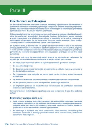 Parte III
Orientaciones metodológicas
En la EBA el docente debe partir de las vivencias, intereses y expectativas de los estudiantes al
planificar las sesiones de enseñanza y aprendizaje, y propiciar un ambiente acogedor y organizado,
donde la insuficiencia de medios materiales no sea un obstáculo para el desarrollo de aprendizajes
significativos a través de vínculos fraternos y confiables.
El docente debe interiorizar la motivación como un continuo que se prolonga más allá de la sesión
inicial de enseñanza y aprendizaje y debe ejecutar funciones de facilitador, asesor, mediador
y amigo, manteniendo una relación horizontal con el estudiante, en la cual se reconozca la
individualidad e integralidad del ser humano (ser único con historia, presente y futuro propios,
con pleno derecho a desarrollarse física, mental y espiritualmente).
En la práctica diaria, el docente debe ser ejemplo de recepción atenta no sólo de los mensajes
orales que se transmiten en el aula sino de toda forma de comunicación (visual, gestual, corporal),
lo cual le permitirá atender las diferencias individuales con estrategias, metodologías y materiales
pertinentes. Es necesario dar especial énfasis a los proyectos de aprendizaje con las otras áreas
curriculares.
Al considerar qué logros de aprendizaje deben alcanzar los estudiantes en cada sesión de
aprendizaje, se debe seleccionar correctamente la secuencialidad, que puede ser:
De introducción-motivación: referida al aspecto de la realidad que han de aprender.
De conocimientos previos.
De desarrollo: para conocer conceptos, procedimientos o actitudes nuevos y comunicar a
los demás la labor realizada.
De consolidación: para contrastar las nuevas ideas con las previas y aplicar los nuevos
aprendizajes.
De refuerzo o adaptación: para estudiantes con necesidades especiales de aprendizaje.
De recuperación: para los que no han logrado los aprendizajes esperados.
De ampliación: para que los estudiantes que han alcanzado los aprendizajes esperados
inicien nuevos conocimientos.
Como orientaciones metodológicas específicas para cada componente de esta área podemos
señalar:
Expresión y comprensión oral
1. Crear un clima acogedor, de confianza y respeto por las diferencias dialectales o variantes
regionales del idioma estándar; las relaciones horizontales entre docentes y estudiantes deben
reflejarse desde que cada uno es llamado por su nombre, hasta el conocimiento, valoración
y confidencia de sus experiencias, vivencias y proyecciones.
2. No interrumpir la expresión para hacer correcciones; como alternativa, el docente puede
reformular oralmente el mensaje poniendo énfasis en la pronunciación y entonación
socialmente más aceptadas.
•
•
•
•
•
•
•
104 Diseño Curricular Básico Nacional de Educación Básica Alternativa
 