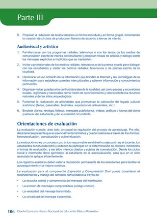 Parte III
9. Propiciar la redacción de textos literarios en forma individual y en forma grupal, fomentando
la creación de círculos de producción literaria de acuerdo a temas de interés.
Audiovisual y artístico
1. Familiarizarse con los programas radiales, televisivos o con los textos de los medios de
comunicación escrita de interés del estudiante y propiciar mesas de análisis y diálogo sobre
los mensajes explícitos e implícitos que se transmiten.
2. Invitar a profesionales de los medios radiales, televisivos o de la prensa escrita para dialogar
con los estudiantes y visitar los centros radiales, televisivos o de prensa escrita de la
localidad.
3. Reconocer el uso correcto de la información que brindan la Internet y las tecnologías de la
información para establecer puentes interculturales y obtener información y conocimientos
pertinentes.
4. Organizar visitas guiadas a los centros laborales de la localidad, así como paseos y excursiones
locales, regionales y nacionales como medio de reconocimiento y valoración de los recursos
naturales y de los sitios arqueológicos.
5. Fomentar la realización de actividades que promuevan la valoración del legado cultural
autóctono (ferias, pasacalles, festivales, exposiciones artesanales, etc.).
6. Emplear diarios, revistas, folletos, mensajes publicitarios, vídeos, gráficos e íconos del diario
quehacer del estudiante y de su realidad circundante.
Orientaciones de evaluación
La evaluación cumple, ante todo, un papel de regulación del proceso de aprendizaje. Por ello,
debe tenerse presente que es esencialmente formativa y puede realizarse a través de tres formas:
heteroevaluación, coevaluación y autoevaluación.
La evaluación no es un proceso cuyo único responsable en el diseño y ejecución es el docente; los
estudiantes tienen el derecho y el deber de participar en la determinación de criterios, momentos
y formas de evaluación, y ser ellos mismos objetos y sujetos de coevaluación. Desde los ciclos
inicial e intermedio debe ejercitarse al estudiante en la autoevaluación, para que en el ciclo
avanzado la aplique eficientemente.
Los registros auxiliares deben estar a disposición permanente de los estudiantes para facilitar el
autoseguimiento y la mejora continua.
La evaluación para el componente Expresión y Comprensión Oral puede considerar el
reconocimiento y manejo del contexto comunicativo a través de:
La escucha atenta y comprensiva del mensaje del interlocutor.
La emisión de mensajes comprensibles (código común).
La veracidad del mensaje transmitido.
La sinceridad del mensaje transmitido.
•
•
•
•
106 Diseño Curricular Básico Nacional de Educación Básica Alternativa
 