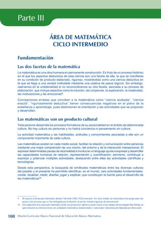 Parte III
ÁREA DE MATEMÁTICA
CICLO INTERMEDIO
Fundamentación
Las dos facetas de la matemática
La matemática es una obra humana en permanente construcción. Es fruto de un proceso histórico
en el que los aspectos deductivos de esta ciencia son una faceta de ella, la que se manifiesta
en su condición de producto elaborado, riguroso, mostrándola como una ciencia deductiva en
la que se llega a una verdad irrefutable mediante una cadena de pasos lógicos. Sin embargo,
caeríamos en la unilateralidad si no reconociéramos su otra faceta, asociada a su proceso de
elaboración, que incluye aspectos como la intuición, las conjeturas, la exploración, la creatividad,
las motivaciones y las emociones
.
Concepciones erradas que conciben a la matemática como “ciencia acabada”, “ciencia
exacta”, “rigurosamente deductiva” tienen consecuencias negativas en el plano de la
enseñanza y aprendizaje, pues distorsionan la orientación y las actividades que se proponen
y desarrollan.
Las matemáticas son un producto cultural
Toda persona desarrolla los procesos formativos de su personalidad en el ámbito de determinada
cultura. No hay cultura sin personas y no habrá conciencia ni pensamiento sin cultura.
La actividad matemática y las habilidades, actitudes y conocimientos asociadas a ella son un
componente importante de cada cultura.
Las matemáticas existen en cada medio social, facilitan la relación y comunicación entre personas
mediante una mejor comprensión de uno mismo, del entorno y de la interacción interpersonal. El
expresar determinadas pautas de racionalidad e involucrar un lenguaje ayuda a expresar y desarrollar
las capacidades humanas de relación, representación y cuantificación; asimismo, contribuye a
expresar y potenciar múltiples actividades, destacando entre ellas las actividades científicas y
tecnológicas.
Desde esta perspectiva, la búsqueda de similitudes matemáticas entre las diversas culturas
del pasado y el presente ha permitido identificar, en el mundo, seis actividades fundamentales:
contar, localizar, medir, diseñar, jugar y explicar, que constituyen la fuente para el desarrollo de
las matemáticas10
.
	 Al respecto el destacado matemático alemán Felix Klein (1845-1925) mencionó: “En cierto sentido, las matemáticas han progresado más
gracias a las personas que se han distinguido por la intuición, no por los métodos rigurosos de demostración”.
10 Una explicación de la educación matemática desde una perspectiva cultural se puede revisar en los trabajos del investigador Alan Bishop, de
quien tomamos la referencia de las seis actividades matemáticas fundamentales o “universales” (denominación elaborada por dicho autor).
108 Diseño Curricular Básico Nacional de Educación Básica Alternativa
 