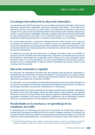 ÁREAS CURRICULARES
Un enfoque intercultural de la educación matemática
Los estudiantes de la EBA forman parte de una sociedad multicultural y plurilingüe. Cada uno de
ellos tiene conocimientos, habilidades, destrezas y actitudes matemáticas11
, construidas en su
experiencia de vida, que incluye -en ciertos casos- una experiencia truncada de su paso por la
escuela. Por su parte, si bien los docentes también forman parte de esta sociedad multicultural y
cuentan con conocimientos, habilidades, destrezas y actitudes matemáticas, tienen la particularidad
de estar definidamente involucrados con la matemática escolar, la cual asume la disciplina
matemática desde la perspectiva de su enseñanza y aprendizaje, en un nivel básico.
El currículo debe promover un encuentro interpersonal entre ambos actores, en el marco de
un proceso de interacción cultural, con el objetivo de que los estudiantes desarrollen una
educación matemática enriquecida, pertinente para múltiples escenarios, reconstruyendo, crítica
y comprensivamente, las conceptualizaciones, procedimientos y valores de la cultura matemática
reconocida mundialmente.
El tratamiento curricular del área debe tener un enfoque intercultural, tanto en el DCBN, el
proyecto curricular de CEBAcomo en la programación. Tengamos muy presente que los procesos
de enseñanza y aprendizaje de la matemática están inmersos en la vasta diversidad cultural
inherente al país y al mundo globalizado. Es pues responsabilidad de los docentes ayudar a
procesar, crítica y creativamente, la herencia cultural matemática que durante milenios viene
construyendo la humanidad.
Educación matemática y equidad
En ocasiones, las matemáticas escolares han sido utilizadas para discriminar, posponiendo o
desalentando a los estudiantes con fuertes dificultades en su aprendizaje. En los casos críticos,
esta situación influye en su retiro o abandono de la Educación Básica, más allá de las buenas
intenciones que puede tener el docente o el CEBA.
Por otra parte, uno de los desafíos fundamentales del periodo actual es la democratización de
la cultura, la cual exige la incorporación de toda nuestra población al conocimiento, los valores y
las actitudes inherentes a la educación matemática en un nivel básico.
Es posible identificar un núcleo importante de conceptos, procedimientos y actitudes matemáticas
que deben formar parte del bagaje cultural que debe dominar cada ciudadano. Los distintos
niveles de concreción curricular deben tener especial cuidado en identificarlos, distinguiéndolos
de aquellos orientados a la formación ocupacional o profesional o de los destinados a quienes
opten por una especialización con alta exigencia científica, humanística o tecnológica.
Peculiaridades en la enseñanza y el aprendizaje de los
estudiantes de la EBA
El aprendizaje de la matemática por parte de los estudiantes de la EBA tiene dinámicas y
características peculiares que debemos tomar en cuenta, investigar y potenciar. Por ejemplo, los
procedimientos de cálculo son distintos a los que provienen del contexto académico: se suma de
izquierda a derecha (probablemente, un procedimiento vinculado al mayor valor relativo de una
11 La manera peculiar como los grupos sociales y culturales -no sólo los pueblos originarios- construyen (o reconstruyen) los conocimientos,
desarrollan sus habilidades y establecen sus actitudes ha recibido especial atención por la disciplina llamada ETNOMATEMÁTICA.
Ministerio de Educación 109
 