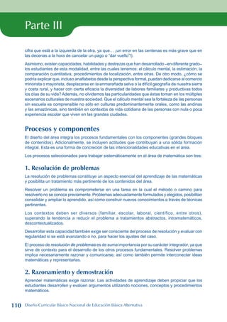 Parte III
cifra que está a la izquierda de la otra, ya que… ¡un error en las centenas es más grave que en
las decenas a la hora de cancelar un pago o “dar vuelto”!).
Asimismo, existen capacidades, habilidades y destrezas que han desarrollado –en diferente grado–
los estudiantes de esta modalidad, entre las cuales tenemos: el cálculo mental, la estimación, la
comparación cuantitativa, procedimientos de localización, entre otras. De otro modo, ¿cómo se
podría explicar que, incluso analfabetos desde la perspectiva formal, puedan dedicarse al comercio
minorista o mayorista, desplazarse en la enmarañada selva o la difícil geografía de nuestra sierra
y costa rural, y hacer con cierta eficacia la diversidad de labores familiares y productivas todos
los días de su vida? Además, no olvidemos las particularidades que éstas toman en los múltiples
escenarios culturales de nuestra sociedad. Que el cálculo mental sea la fortaleza de las personas
sin escuela es comprensible no sólo en culturas predominantemente orales, como las andinas
y las amazónicas, sino también en contextos de vida cotidiana de las personas con nula o poca
experiencia escolar que viven en las grandes ciudades.
Procesos y componentes
El diseño del área integra los procesos fundamentales con los componentes (grandes bloques
de contenidos). Adicionalmente, se incluyen actitudes que contribuyan a una sólida formación
integral. Esta es una forma de concreción de las intencionalidades educativas en el área.
Los procesos seleccionados para trabajar sistemáticamente en el área de matemática son tres:
1. Resolución de problemas
La resolución de problemas constituye un aspecto esencial del aprendizaje de las matemáticas
y posibilita un tratamiento más pertinente de los contenidos del área.
Resolver un problema es comprometerse en una tarea en la cual el método o camino para
resolverlo no se conoce previamente. Problemas adecuadamente formulados y elegidos, posibilitan
consolidar y ampliar lo aprendido, así como construir nuevos conocimientos a través de técnicas
pertinentes.
Los contextos deben ser diversos (familiar, escolar, laboral, científico, entre otros),
superando la tendencia a reducir el problema a tratamientos abstractos, intramatemáticos,
descontextualizados.
Desarrollar esta capacidad también exige ser consciente del proceso de resolución y evaluar con
regularidad si se está avanzando o no, para hacer los ajustes del caso.
El proceso de resolución de problemas es de suma importancia por su carácter integrador, ya que
sirve de contexto para el desarrollo de los otros procesos fundamentales. Resolver problemas
implica necesariamente razonar y comunicarse, así como también permite interconectar ideas
matemáticas y representarlas.
2. Razonamiento y demostración
Aprender matemáticas exige razonar. Las actividades de aprendizaje deben propiciar que los
estudiantes desarrollen y evalúen argumentos utilizando nociones, conceptos y procedimientos
matemáticos.
110 Diseño Curricular Básico Nacional de Educación Básica Alternativa
 