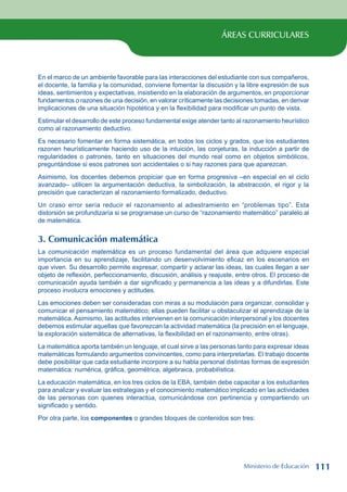 ÁREAS CURRICULARES
En el marco de un ambiente favorable para las interacciones del estudiante con sus compañeros,
el docente, la familia y la comunidad, conviene fomentar la discusión y la libre expresión de sus
ideas, sentimientos y expectativas, insistiendo en la elaboración de argumentos, en proporcionar
fundamentos o razones de una decisión, en valorar críticamente las decisiones tomadas, en derivar
implicaciones de una situación hipotética y en la flexibilidad para modificar un punto de vista.
Estimular el desarrollo de este proceso fundamental exige atender tanto al razonamiento heurístico
como al razonamiento deductivo.
Es necesario fomentar en forma sistemática, en todos los ciclos y grados, que los estudiantes
razonen heurísticamente haciendo uso de la intuición, las conjeturas, la inducción a partir de
regularidades o patrones, tanto en situaciones del mundo real como en objetos simbólicos,
preguntándose si esos patrones son accidentales o si hay razones para que aparezcan.
Asimismo, los docentes debemos propiciar que en forma progresiva –en especial en el ciclo
avanzado– utilicen la argumentación deductiva, la simbolización, la abstracción, el rigor y la
precisión que caracterizan al razonamiento formalizado, deductivo.
Un craso error sería reducir el razonamiento al adiestramiento en “problemas tipo”. Esta
distorsión se profundizaría si se programase un curso de “razonamiento matemático” paralelo al
de matemática.
3. Comunicación matemática
La comunicación matemática es un proceso fundamental del área que adquiere especial
importancia en su aprendizaje, facilitando un desenvolvimiento eficaz en los escenarios en
que viven. Su desarrollo permite expresar, compartir y aclarar las ideas, las cuales llegan a ser
objeto de reflexión, perfeccionamiento, discusión, análisis y reajuste, entre otros. El proceso de
comunicación ayuda también a dar significado y permanencia a las ideas y a difundirlas. Este
proceso involucra emociones y actitudes.
Las emociones deben ser consideradas con miras a su modulación para organizar, consolidar y
comunicar el pensamiento matemático; ellas pueden facilitar u obstaculizar el aprendizaje de la
matemática. Asimismo, las actitudes intervienen en la comunicación interpersonal y los docentes
debemos estimular aquellas que favorezcan la actividad matemática (la precisión en el lenguaje,
la exploración sistemática de alternativas, la flexibilidad en el razonamiento, entre otras).
La matemática aporta también un lenguaje, el cual sirve a las personas tanto para expresar ideas
matemáticas formulando argumentos convincentes, como para interpretarlas. El trabajo docente
debe posibilitar que cada estudiante incorpore a su habla personal distintas formas de expresión
matemática: numérica, gráfica, geométrica, algebraica, probabilística.
La educación matemática, en los tres ciclos de la EBA, también debe capacitar a los estudiantes
para analizar y evaluar las estrategias y el conocimiento matemático implicado en las actividades
de las personas con quienes interactúa, comunicándose con pertinencia y compartiendo un
significado y sentido.
Por otra parte, los componentes o grandes bloques de contenidos son tres:
Ministerio de Educación 111
 