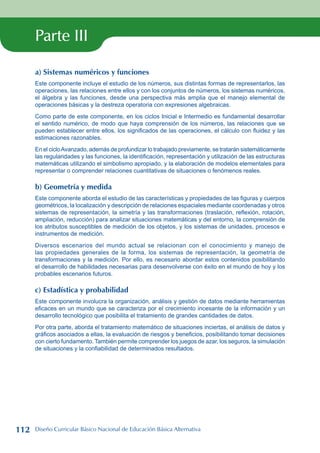 Parte III
a) Sistemas numéricos y funciones
Este componente incluye el estudio de los números, sus distintas formas de representarlos, las
operaciones, las relaciones entre ellos y con los conjuntos de números, los sistemas numéricos,
el álgebra y las funciones, desde una perspectiva más amplia que el manejo elemental de
operaciones básicas y la destreza operatoria con expresiones algebraicas.
Como parte de este componente, en los ciclos Inicial e Intermedio es fundamental desarrollar
el sentido numérico, de modo que haya comprensión de los números, las relaciones que se
pueden establecer entre ellos, los significados de las operaciones, el cálculo con fluidez y las
estimaciones razonables.
En el cicloAvanzado, además de profundizar lo trabajado previamente, se tratarán sistemáticamente
las regularidades y las funciones, la identificación, representación y utilización de las estructuras
matemáticas utilizando el simbolismo apropiado, y la elaboración de modelos elementales para
representar o comprender relaciones cuantitativas de situaciones o fenómenos reales.
b) Geometría y medida
Este componente aborda el estudio de las características y propiedades de las figuras y cuerpos
geométricos, la localización y descripción de relaciones espaciales mediante coordenadas y otros
sistemas de representación, la simetría y las transformaciones (traslación, reflexión, rotación,
ampliación, reducción) para analizar situaciones matemáticas y del entorno, la comprensión de
los atributos susceptibles de medición de los objetos, y los sistemas de unidades, procesos e
instrumentos de medición.
Diversos escenarios del mundo actual se relacionan con el conocimiento y manejo de
las propiedades generales de la forma, los sistemas de representación, la geometría de
transformaciones y la medición. Por ello, es necesario abordar estos contenidos posibilitando
el desarrollo de habilidades necesarias para desenvolverse con éxito en el mundo de hoy y los
probables escenarios futuros.
c) Estadística y probabilidad
Este componente involucra la organización, análisis y gestión de datos mediante herramientas
eficaces en un mundo que se caracteriza por el crecimiento incesante de la información y un
desarrollo tecnológico que posibilita el tratamiento de grandes cantidades de datos.
Por otra parte, aborda el tratamiento matemático de situaciones inciertas, el análisis de datos y
gráficos asociados a ellas, la evaluación de riesgos y beneficios, posibilitando tomar decisiones
con cierto fundamento. También permite comprender los juegos de azar, los seguros, la simulación
de situaciones y la confiabilidad de determinados resultados.
112 Diseño Curricular Básico Nacional de Educación Básica Alternativa
 