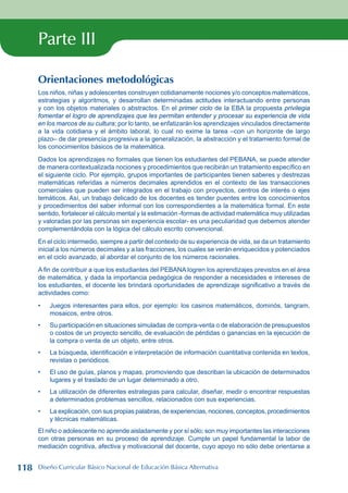 Parte III
Orientaciones metodológicas
Los niños, niñas y adolescentes construyen cotidianamente nociones y/o conceptos matemáticos,
estrategias y algoritmos, y desarrollan determinadas actitudes interactuando entre personas
y con los objetos materiales o abstractos. En el primer ciclo de la EBA la propuesta privilegia
fomentar el logro de aprendizajes que les permitan entender y procesar su experiencia de vida
en los marcos de su cultura; por lo tanto, se enfatizarán los aprendizajes vinculados directamente
a la vida cotidiana y el ámbito laboral, lo cual no exime la tarea –con un horizonte de largo
plazo– de dar presencia progresiva a la generalización, la abstracción y el tratamiento formal de
los conocimientos básicos de la matemática.
Dados los aprendizajes no formales que tienen los estudiantes del PEBANA, se puede atender
de manera contextualizada nociones y procedimientos que recibirán un tratamiento específico en
el siguiente ciclo. Por ejemplo, grupos importantes de participantes tienen saberes y destrezas
matemáticas referidas a números decimales aprendidos en el contexto de las transacciones
comerciales que pueden ser integrados en el trabajo con proyectos, centros de interés o ejes
temáticos. Así, un trabajo delicado de los docentes es tender puentes entre los conocimientos
y procedimientos del saber informal con los correspondientes a la matemática formal. En este
sentido, fortalecer el cálculo mental y la estimación -formas de actividad matemática muy utilizadas
y valoradas por las personas sin experiencia escolar- es una peculiaridad que debemos atender
complementándola con la lógica del cálculo escrito convencional.
En el ciclo intermedio, siempre a partir del contexto de su experiencia de vida, se da un tratamiento
inicial a los números decimales y a las fracciones, los cuales se verán enriquecidos y potenciados
en el ciclo avanzado, al abordar el conjunto de los números racionales.
A fin de contribuir a que los estudiantes del PEBANA logren los aprendizajes previstos en el área
de matemática, y dada la importancia pedagógica de responder a necesidades e intereses de
los estudiantes, el docente les brindará oportunidades de aprendizaje significativo a través de
actividades como:
Juegos interesantes para ellos, por ejemplo: los casinos matemáticos, dominós, tangram,
mosaicos, entre otros.
Su participación en situaciones simuladas de compra-venta o de elaboración de presupuestos
o costos de un proyecto sencillo, de evaluación de pérdidas o ganancias en la ejecución de
la compra o venta de un objeto, entre otros.
La búsqueda, identificación e interpretación de información cuantitativa contenida en textos,
revistas o periódicos.
El uso de guías, planos y mapas, promoviendo que describan la ubicación de determinados
lugares y el traslado de un lugar determinado a otro.
La utilización de diferentes estrategias para calcular, diseñar, medir o encontrar respuestas
a determinados problemas sencillos, relacionados con sus experiencias.
La explicación, con sus propias palabras, de experiencias, nociones, conceptos, procedimientos
y técnicas matemáticas.
El niño o adolescente no aprende aisladamente y por sí sólo; son muy importantes las interacciones
con otras personas en su proceso de aprendizaje. Cumple un papel fundamental la labor de
mediación cognitiva, afectiva y motivacional del docente, cuyo apoyo no sólo debe orientarse a
•
•
•
•
•
•
118 Diseño Curricular Básico Nacional de Educación Básica Alternativa
 