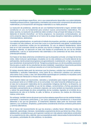 ÁREAS CURRICULARES
que logren aprendizajes específicos, sino a que especialmente desarrollen sus potencialidades
mediante procesos activos, organizados y orientados a la construcción comprensiva de estructuras
matemáticas y la incorporación del lenguaje matemático a su habla personal.
La resolución de problemas, además de ser una habilidad fundamental a lograr, también debe
constituirse en una vía fundamental para construir nuevos conocimientos matemáticos. Por
estas razones, la resolución de problemas debe constituir el eje principal del trabajo en el área,
debiendo el docente diversificar –en forma progresiva– los escenarios contextualizados, así
como proponer algunos problemas en el marco de la propia disciplina matemática (problemas
intramatemáticos, abstractos).
Los métodos globalizadores, en particular el método de proyectos, permiten un aprendizaje más
vinculado a la vida cotidiana, así como dan curso a un acercamiento más global, multidisciplinar
a hechos o situaciones vividas por los estudiantes. Su uso no debería desatenderse, sobre
todo en el ciclo avanzado donde se percibe una inercia a trabajar en los marcos de la propia
disciplina; además, su ejecución en este ciclo facilita el cumplimiento de uno de los énfasis
establecidos, cual es un acercamiento más sistemático a los contenidos de las otras ciencias
(interdisciplinariedad).
Con base en las ideas anteriores consideramos que la propuesta curricular, a lo largo de los tres
ciclos, debe involucrar aprendizajes vinculados con la vida cotidiana y el mundo laboral de los
participantes, dando presencia progresiva a la generalización, la abstracción, el rigor y la precisión
que caracterizan al pensamiento formal. Tengamos presente que uno de los posibles escenarios
futuros para un sector de los estudiantes de esta modalidad –expectativa mayormente percibida
en el ciclo avanzado– es continuar estudios en el nivel de Educación Superior.
El trabajo docente debe partir de reconocer que los jóvenes y adultos han construido saberes,
habilidades y actitudes matemáticas, como parte de su interacción cotidiana con personas,
otros seres vivos y cosas, o sea, han desarrollado aprendizajes en contextos no escolares como
herramientas de interacción e incluso de sobrevivencia.
Tales saberes deben ser reconocidos, valorados y canalizados para mejorar aprendizajes que
se producen tanto en el CEBA como en la comunidad. Con este horizonte enfatizamos que, en
el caso de la educación matemática de los estudiantes indígenas del Ande y la Amazonía, es
necesario reconocer y posibilitar el uso de los códigos, conocimientos y formas peculiares de
actividad y pensamiento de su civilización originaria, así como también es importante reconocer
y valorar los aprendizajes de otros compatriotas de las ciudades, logrados en el ámbito de su
experiencia de vida en la familia, la calle, la fábrica, el comercio, los medios de información
masiva, entre otros.
Sin embargo, también hemos de prever que muchos saberes específicos son de carácter limitado,
orientados a escenarios particulares y con poca posibilidad de transferencia a situaciones
diferentes a las que los generaron. El tratamiento didáctico debe partir de reconocer estos
saberes y sus contextos, ampliarlos y potenciarlos considerando diversos contextos particulares
y caminos alternativos.
En el marco del reconocimiento de que los jóvenes y adultos tienen diferentes niveles de
desarrollo, aprendizaje, intereses, necesidades y aspiraciones de los que tienen las niñas, niños y
adolescentes, constatamos que, por lo general, cuentan con más saberes matemáticos construidos
en su experiencia de vida y, además, que sus expectativas están relacionadas fundamentalmente
con planes y actividades de vida cotidiana, no escolares.
Ministerio de Educación 119
 