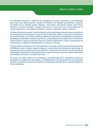 ÁREAS CURRICULARES
Es importante reconocer y potenciar las estrategias de cálculo, estimación y procedimientos
para medir que utilizan jóvenes y adultos al enfrentar una variedad de problemas cotidianos
vinculados con su realidad (juegos, deportes, vida familiar, vida laboral, historia, entre otros).
Asimismo, conviene recuperar –y luego enriquecer, en interacción con lo desarrollado por la
ciencia matemática– sus saberes vinculados a conteo, localización, diseño y medición.
El desarrollo del razonamiento y la demostración irá tomando progresivamente mayor presencia en
las actividades de aprendizaje a lo largo de toda la Educación Básica. Implicarlos en situaciones
que exijan formular y comprobar conjeturas, establezcan ejemplos o contraejemplos de atributos o
propiedades, desarrollen y evalúen argumentos, y hagan deducciones a partir de una información
proporcionada es algo que ayudará a que por sí mismos seleccionen y utilicen diversos tipos de
razonamiento y métodos de demostración, en diversos contextos.
Entre los énfasis indicados para el ciclo intermedio y avanzado, hay dos de especial atención para
el PEBAJA y deben merecer especial trabajo en nuestra labor de enseñanza y aprendizaje: el
mejoramiento de su calidad de vida y la calificación ocupacional. De ahí que una recomendación
metodológica orientada por esta perspectiva es organizarnos para producir y utilizar módulos de
aprendizaje, orientados a concretar esos fines.
En suma, una visión activa de la enseñanza y el aprendizaje de la matemática conlleva la
exploración y la elaboración de modelos, una flexibilización en los agrupamientos, el intercambio
de ideas, la valoración crítica de decisiones y la elaboración de información y procedimientos en
forma cooperativa.
Ministerio de Educación 121
 