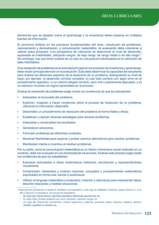 ÁREAS CURRICULARES
decisiones que se adopten sobre el aprendizaje y la enseñanza deben basarse en múltiples
fuentes de información.
Si ponemos énfasis en los procesos fundamentales del área –resolución de problemas,
razonamiento y demostración, y comunicación matemática -la evaluación debe orientarse a
valorar estos procesos. Una perspectiva de valoración es determinar el nivel de desarrollo,
expresado en habilidades, utilizando rangos: de bajo rango, de rango medio o de alto rango13
.
Sin embargo, hay que tener cuidado de no caer en una postura individualista en la valoración de
tales habilidades.
Si la resolución de problemas es la actividad principal en los procesos de enseñanza y aprendizaje,
debe recibir principal atención en la evaluación. Ésta debe determinar la capacidad del estudiante
para realizar los diferentes aspectos de la resolución de un problema, distinguiendo su nivel de
logro; por ejemplo: a) desarrollo correcto completo; b) casi todo correcto con algún error en el
procedimiento operativo; c) un camino elegido correcto, pero mal o pobremente ejecutado; y d)
un esfuerzo inconexo sin logros apreciables en el proceso.
Evaluar la resolución de problemas exige contar con evidencias de que los estudiantes:
Interpretan el enunciado del problema.
Exploran, imaginan y hacen conjeturas sobre el proceso de resolución de un problema,
utilizando la información disponible.
Desarrollan un procedimiento de resolución del problema en forma fiable y eficaz.
Establecen y aplican diversas estrategias para resolver problemas.
Interpretan y comprueban los resultados.
Generalizan soluciones.
Formulan problemas de diferentes contextos.
Muestran flexibilidad para explorar y probar caminos alternativos para resolver problemas.
Manifiestan interés e inventiva al resolver problemas.
Por su parte, como la comunicación matemática es un hecho o fenómeno social realizado en un
contexto, debe ser evaluado en una diversidad de situaciones. Evaluar este proceso exige contar
con evidencias de que los estudiantes:
Expresan actividades e ideas matemáticas hablando, escribiendo y representándolas
visualmente.
Comprenden, interpretan y evalúan nociones, conceptos o procedimientos matemáticos
expresados en forma oral, escrita o audiovisual.
Utilizan el lenguaje matemático (vocabulario, notación y estructura) para representar ideas,
describir relaciones y modelar situaciones.
13Reproducimos parcialmente un listado de actividades correspondiente a cada rango de habilidades (citado por Joaquín Giménez R. en su
libro Evaluación en matemáticas. Una perspectiva integradora):
- De rango bajo: Rutinas técnicas, algoritmos estándares, definiciones, ejercicios tipo, etc.
- De rango medio: Resolver problemas tipo, hacer conexiones, relacionar, integrar, etc.
- De rango alto: Representar conocimientos, construir argumentos y validación, generalizar, probar, comunicar, modelizar, optimizar,
transferir y significar en contextos, etc.
•
•
•
•
•
•
•
•
•
•
•
•
Ministerio de Educación 123
 