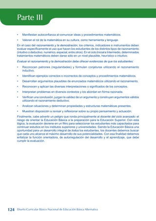 Parte III
Manifiestan autoconfianza al comunicar ideas y procedimientos matemáticos.
Valoran el rol de la matemática en su cultura, como herramienta y lenguaje.
En el caso del razonamiento y la demostración, los criterios, indicadores e instrumentos deben
evaluar específicamente el uso que hacen los estudiantes de los distintos tipos de razonamiento
(intuitivo o deductivo, numérico, espacial, entre otros). En el ciclo Inicial e Intermedio, determinados
tratamientos matemáticos deben darse sólo en un nivel plausible, heurístico o intuitivo.
Evaluar el razonamiento y la demostración debe ofrecer evidencias de que los estudiantes:
Reconocen patrones (regularidades) y formulan conjeturas utilizando el razonamiento
inductivo.
Identifican ejemplos correctos o incorrectos de conceptos y procedimientos matemáticos.
Desarrollan argumentos plausibles de enunciados matemáticos utilizando el razonamiento.
Reconocen y aplican las diversas interpretaciones o significados de los conceptos.
Interpretan problemas en diversos contextos y los abordan en forma razonada.
Verifican una conclusión, juzgan la validez de un argumento y construyen argumentos válidos
utilizando el razonamiento deductivo.
Analizan situaciones y determinan propiedades y estructuras matemáticas presentes.
Muestran disposición a revisar y reflexionar sobre su propio pensamiento y actuación.
Finalmente, cabe advertir un peligro que ronda principalmente al docente del ciclo avanzado: el
riesgo de orientar la Educación Básica a la preparación para la Educación Superior. Con esta
lógica, la evaluación deviene en un filtro para seleccionar los estudiantes más capacitados para
continuar estudios en los institutos superiores y universidades. Siendo la Educación Básica una
oportunidad para un desarrollo integral de todos los estudiantes, los docentes debemos buscar
que cada uno alcance el máximo desarrollo de sus potencialidades. Con esa finalidad debemos
enfatizar la función orientadora, de autorregulación del desarrollo y el aprendizaje, que debe
cumplir la evaluación.
•
•
•
•
•
•
•
•
•
•
124 Diseño Curricular Básico Nacional de Educación Básica Alternativa
 