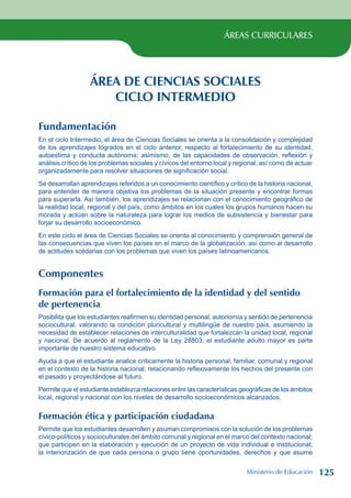 ÁREAS CURRICULARES
ÁREA DE CIENCIAS SOCIALES
CICLO INTERMEDIO
Fundamentación
En el ciclo Intermedio, el área de Ciencias Sociales se orienta a la consolidación y complejidad
de los aprendizajes logrados en el ciclo anterior, respecto al fortalecimiento de su identidad,
autoestima y conducta autónoma; asimismo, de las capacidades de observación, reflexión y
análisis crítico de los problemas sociales y cívicos del entorno local y regional, así como de actuar
organizadamente para resolver situaciones de significación social.
Se desarrollan aprendizajes referidos a un conocimiento científico y crítico de la historia nacional,
para entender de manera objetiva los problemas de la situación presente y encontrar formas
para superarla. Así también, los aprendizajes se relacionan con el conocimiento geográfico de
la realidad local, regional y del país, como ámbitos en los cuales los grupos humanos hacen su
morada y actúan sobre la naturaleza para lograr los medios de subsistencia y bienestar para
forjar su desarrollo socioeconómico.
En este ciclo el área de Ciencias Sociales se orienta al conocimiento y comprensión general de
las consecuencias que viven los países en el marco de la globalización, así como al desarrollo
de actitudes solidarias con los problemas que viven los países latinoamericanos.
Componentes
Formación para el fortalecimiento de la identidad y del sentido
de pertenencia
Posibilita que los estudiantes reafirmen su identidad personal, autonomía y sentido de pertenencia
sociocultural, valorando la condición pluricultural y multilingüe de nuestro país, asumiendo la
necesidad de establecer relaciones de interculturalidad que fortalezcan la unidad local, regional
y nacional. De acuerdo al reglamento de la Ley 28803, el estudiante adulto mayor es parte
importante de nuestro sistema educativo.
Ayuda a que el estudiante analice críticamente la historia personal, familiar, comunal y regional
en el contexto de la historia nacional, relacionando reflexivamente los hechos del presente con
el pasado y proyectándose al futuro.
Permite que el estudiante establezca relaciones entre las características geográficas de los ámbitos
local, regional y nacional con los niveles de desarrollo socioeconómicos alcanzados.
Formación ética y participación ciudadana
Permite que los estudiantes desarrollen y asuman compromisos con la solución de los problemas
cívico-políticos y socioculturales del ámbito comunal y regional en el marco del contexto nacional;
que participen en la elaboración y ejecución de un proyecto de vida individual e institucional;
la interiorización de que cada persona o grupo tiene oportunidades, derechos y que asume
Ministerio de Educación 125
 