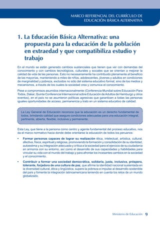 MARCO REFERENCIAL DEL CURRÍCULO DE
EDUCACIÓN BÁSICA ALTERNATIVA
1. La Educación Básica Alternativa: una
propuesta para la educación de la población
en extraedad y que compatibiliza estudio y
trabajo
En el mundo se están generado cambios sustanciales que tienen que ver con demandas del
conocimiento y con cambios tecnológicos, culturales y sociales que se orientan a mejorar la
calidad de vida de las personas. Esto no necesariamente ha contribuido plenamente al beneficio
de las mayorías, manteniendo a miles de niños, adolescentes, jóvenes y adultos en condiciones
de marginalidad y pobreza, excluidos no sólo del sistema educativo formal, sino de los medios y
mecanismos, a través de los cuales la sociedad crea y comunica el conocimiento.
Pese a compromisos asumidos internacionalmente (Conferencia Mundial sobre Educación Para
Todos, Dakar, Quinta Conferencia Internacional sobre Educación deAdultos de Hamburgo y otros
eventos), en el país no se asumieron políticas agresivas que garanticen a todas las personas
iguales oportunidades de acceso, permanencia y trato en un sistema educativo de calidad.
La Ley General de Educación reconoce que la educación es un derecho fundamental de
todos, brindando calidad que asegure condiciones adecuadas para una educación integral,
pertinente, abierta, flexible, inclusiva y permanente.
Esta Ley, que tiene a la persona como centro y agente fundamental del proceso educativo, nos
da el marco normativo hacia donde debe orientarse la educación de todos los peruanos:
Formar personas capaces de lograr su realización ética, intelectual, artística, cultural,
afectiva, física, espiritual y religiosa, promoviendo la formación y consolidación de su identidad,
autoestima y su integración adecuada y crítica a la sociedad para el ejercicio de su ciudadanía
en armonía con su entorno, así como el desarrollo de sus capacidades y habilidades para
vincular su vida con el mundo del trabajo y para afrontar los incesantes cambios en la sociedad
y el conocimiento.
Contribuir a formar una sociedad democrática, solidaria, justa, inclusiva, próspera,
tolerante, forjadora de una cultura de paz, que afirme la identidad nacional sustentada en
la diversidad cultural, ética y lingüística, supere la pobreza e impulse al desarrollo sostenible
del país y fomente la integración latinoamericana teniendo en cuenta los retos de un mundo
globalizado.
•
•
Ministerio de Educación 
 