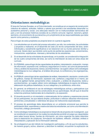 ÁREAS CURRICULARES
Orientaciones metodológicas
El área de Ciencias Sociales, en el Ciclo Intermedio, se constituye en un espacio de construcción
colectiva de saberes, actitudes, hábitos y valores que permite a los estudiantes desarrollar su
autoestima personal y social, una adecuada relación con la institucionalidad democrática del
país y con los procesos históricos sociales de su entorno comunal, regional, nacional y global;
asimismo, el conocimiento de sus derechos y el cumplimiento de las responsabilidades que debe
asumir como persona y ciudadano.
Para el logro de estos propósitos se propone tener en cuenta lo siguiente:
1. Los estudiantes son el centro del proceso educativo; por ello, los contenidos, las actividades
y proyectos a realizarse, en el desarrollo de cada uno de los componentes del área, serán
individuales y socialmente significativos si se relacionan con su mundo personal, familiar y
comunal. Quiere decir que tendrán como punto de partida las experiencias, conocimientos,
motivaciones, expectativas, intereses y demandas de los estudiantes.
2. En el desarrollo de las actividades de aprendizaje, en lo posible, se considerará la integración
de los cuatro componentes del área, así como la interrelación de ésta con otras áreas del
currículo.
3. En PEBANA–para el logro de las capacidades de análisis, interpretación, evaluación, manejo
de información, expresión oral, confianza y seguridad en sí mismo, así como de pensamiento
crítico y análisis de situaciones, textos y acontecimientos– se sugiere utilizar como estrategias
metodológicas la cruz categorías, el análisis del porqué, la conferencia y los organigramas,
entre otros.
4. En PEBAJA–para el logro de las capacidades de análisis, interpretación, asociación, construcción
de gráficos, manejo de información, expresión oral, confianza y seguridad en sí mismo, así
como de agilidad mental, pensamiento crítico, evaluación, y análisis de situaciones, textos y
acontecimientos– se sugiere utilizar como estrategias metodológicas la espina de Ichikawa,
elaboración de gráficos estadísticos, la cruz categorías y la conferencia, entre otros.
5. En general, se enfatizará el uso de estrategias metodológicas activas y participativas que
faciliten a los estudiantes ser los constructores de sus aprendizajes. De allí que el docente
evitará las prácticas tradicionales de la disertación y la exposición.
6. El docente asumirá un rol orientador y sistematizador de los saberes y experiencias previos
de los participantes, los que deberá ampliar, profundizar o reforzar utilizando informaciones
pertinentes y actualizadas o valiéndose del apoyo de instituciones especializadas.
7. El proceso de aprendizaje debe desarrollarse en un ambiente emocional que permita la
participación libre, espontánea y creativa de todos los estudiantes, así como una interrelación
horizontal y diálogo permanente.
8. Como estrategia metodológica se propiciará el desarrollo de proyectos de investigación, que
se constituirán en espacios en los cuales los estudiantes pondrán en juego sus capacidades
para saber buscar temas, fuentes de información, así como organizar los datos obtenidos
para la elaboración de conjeturas, formulación de hipótesis, reflexión, criticidad, análisis e
interpretación y aplicación de la información obtenida.
9. Se privilegiará el uso del método de investigación participativa, a fin de que los estudiantes,
de manera grupal y activa, observen y describan la realidad, encuentren la explicación de
Ministerio de Educación 131
 