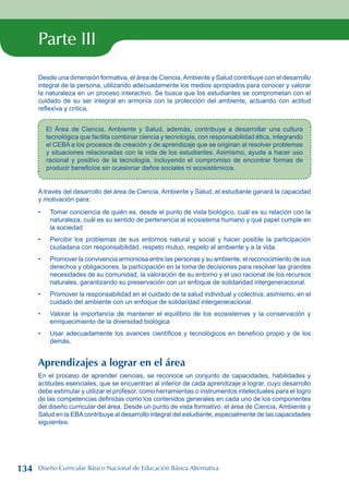 Parte III
Desde una dimensión formativa, el área de Ciencia,Ambiente y Salud contribuye con el desarrollo
integral de la persona, utilizando adecuadamente los medios apropiados para conocer y valorar
la naturaleza en un proceso interactivo. Se busca que los estudiantes se comprometan con el
cuidado de su ser integral en armonía con la protección del ambiente, actuando con actitud
reflexiva y crítica.
El Área de Ciencia, Ambiente y Salud, además, contribuye a desarrollar una cultura
tecnológica que facilita combinar ciencia y tecnología, con responsabilidad ética, integrando
el CEBA a los procesos de creación y de aprendizaje que se originan al resolver problemas
y situaciones relacionadas con la vida de los estudiantes. Asimismo, ayuda a hacer uso
racional y positivo de la tecnología, incluyendo el compromiso de encontrar formas de
producir beneficios sin ocasionar daños sociales ni ecosistémicos.
A través del desarrollo del área de Ciencia, Ambiente y Salud, el estudiante ganará la capacidad
y motivación para:
Tomar conciencia de quién es, desde el punto de vista biológico, cuál es su relación con la
naturaleza, cuál es su sentido de pertenencia al ecosistema humano y qué papel cumple en
la sociedad
Percibir los problemas de sus entornos natural y social y hacer posible la participación
ciudadana con responsabilidad, respeto mutuo, respeto al ambiente y a la vida.
Promover la convivencia armoniosa entre las personas y su ambiente, el reconocimiento de sus
derechos y obligaciones, la participación en la toma de decisiones para resolver las grandes
necesidades de su comunidad, la valoración de su entorno y el uso racional de los recursos
naturales, garantizando su preservación con un enfoque de solidaridad intergeneracional.
Promover la responsabilidad en el cuidado de la salud individual y colectiva; asimismo, en el
cuidado del ambiente con un enfoque de solidaridad intergeneracional.
Valorar la importancia de mantener el equilibrio de los ecosistemas y la conservación y
enriquecimiento de la diversidad biológica
Usar adecuadamente los avances científicos y tecnológicos en beneficio propio y de los
demás.
Aprendizajes a lograr en el área
En el proceso de aprender ciencias, se reconoce un conjunto de capacidades, habilidades y
actitudes esenciales, que se encuentran al interior de cada aprendizaje a lograr, cuyo desarrollo
debe estimular y utilizar el profesor, como herramientas o instrumentos intelectuales para el logro
de las competencias definidas como los contenidos generales en cada uno de los componentes
del diseño curricular del área. Desde un punto de vista formativo, el área de Ciencia, Ambiente y
Salud en la EBAcontribuye al desarrollo integral del estudiante, especialmente de las capacidades
siguientes:
•
•
•
•
•
•
134 Diseño Curricular Básico Nacional de Educación Básica Alternativa
 