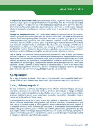 ÁREAS CURRICULARES
Comprensión de la información acerca de hechos, teorías y leyes que ayudan a interpretar la
realidad, lo cual supone una apropiada alfabetización científica. Para desarrollar esta capacidad
general, se propone el desarrollo de ciertas habilidades específicas, como identificar, describir,
discriminar, analizar, inferir, interpretar. Estas habilidades específicas se pueden lograr mediante
el uso de estrategias didácticas que impliquen, entre otros, el uso de textos científicos en las
clases.
Indagación y experimentación. Está capacidad es necesaria para desarrollar el pensamiento
científico y manejar instrumentos y equipos que permitan optimizar el carácter experimental de las
ciencias, como medio para aprender a aprender. Para ello, se propone lograr que el estudiante
desarrolle habilidades específicas tales como: observar, clasificar, analizar, inferir, generalizar,
interpretar, describir, utilizar y evaluar. Éstas se pueden lograr mediante estrategias didácticas
que impliquen procesos desde la planificación de actividades para investigar un fenómeno o
hecho observado, formulación de hipótesis para explicar y contrastar con la realidad y realizar
predicciones, hasta la elaboración de conclusiones, resultados o generalizaciones, para tomar
decisiones fundamentadas y poder aplicar sus conocimientos a situaciones nuevas.
Juicio crítico. Esta capacidad permite argumentar y sostener sus ideas, teniendo como base la
información científica. Para el desarrollo de esta capacidad se requieren las siguientes habilidades
específicas: analizar, sintetizar, argumentar, juzgar, evaluar, valorar. Ello posibilitará al estudiante
analizar, por ejemplo, las implicancias sociales respecto al consumo irracional de la energía, el
uso inadecuado de tecnologías, la explotación irracional de los recursos naturales, entre otros
aspectos.Además, a partir del análisis y mediante el estudio de casos, se puede invitar al estudiante
a participar con argumentos informados,, teniendo como base los saberes científicos guardados
como productos del saber humano ayudado por la ciencia y la tecnología.
Componentes
En el área de Ciencia, Ambiente y Salud para el Ciclo Intermedio, tanto para el PEBANA como
para el PEBAJA, las competencias y aprendizajes están organizados en tres componentes:
Salud, higiene y seguridad
En este componente se enfocan aspectos preventivos referidos a la salud integral. Se incluye
información acerca de los distintos hábitos y prácticas para reducir el riesgo de afectar
negativamente o perder la salud y la vida. Su estudio y comprensión permite al estudiante conocer,
practicar, modificar o asumir, según sea el caso, conductas responsables y saludables hacia sí
mismo, su familia y el entorno que habita.
Los principales conceptos son la Salud, que es algo más que la sola ausencia de enfermedad,
es una condición de bienestar consigo mismo, con las otras personas y con el entorno en que
vive y actúa; la Higiene, esto es, el cultivo y práctica de actitudes referidas al cuidado corporal, a
la selección adecuada de los alimentos que se ingieren, a la limpieza del espacio habitado o de
trabajo, etc.; y la Seguridad, que se refiere a los cuidados, precauciones y previsiones que hay
que adoptar a fin de evitar riesgos de accidente en la casa, en la calle, en el trabajo, incluyendo el
uso de herramientas y utensilios potencialmente peligrosos; evitar daño personal y a la propiedad
o incluso ser víctima de alguna forma de agresión.
Ministerio de Educación 135
 