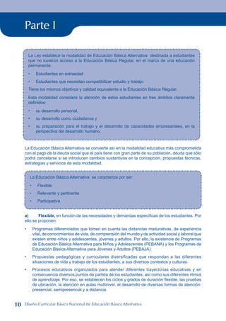 Parte I
La Ley establece la modalidad de Educación Básica Alternativa destinada a estudiantes
que no tuvieron acceso a la Educación Básica Regular, en el marco de una educación
permanente.
Estudiantes en extraedad
Estudiantes que necesitan compatibilizar estudio y trabajo
Tiene los mismos objetivos y calidad equivalente a la Educación Básica Regular.
Esta modalidad considera la atención de estos estudiantes en tres ámbitos claramente
definidos:
su desarrollo personal,
su desarrollo como ciudadanos y
su preparación para el trabajo y el desarrollo de capacidades empresariales, en la
perspectiva del desarrollo humano.
•
•
•
•
•
La Educación Básica Alternativa se convierte así en la modalidad educativa más comprometida
con el pago de la deuda social que el país tiene con gran parte de su población, deuda que sólo
podrá cancelarse si se introducen cambios sustantivos en la concepción, propuestas técnicas,
estrategias y servicios de esta modalidad.
La Educación Básica Alternativa se caracteriza por ser:
Flexible
Relevante y pertinente
Participativa
•
•
•
a) Flexible, en función de las necesidades y demandas específicas de los estudiantes. Por
ello se proponen:
Programas diferenciados que tomen en cuenta las distancias madurativas, de experiencia
vital, de conocimientos de vida, de comprensión del mundo y de actividad social y laboral que
existen entre niños y adolescentes, jóvenes y adultos. Por ello, la existencia de Programas
de Educación Básica Alternativa para Niños y Adolescentes (PEBANA) y los Programas de
Educación Básica Alternativa para Jóvenes y Adultos (PEBAJA).
Propuestas pedagógicas y curriculares diversificadas que respondan a las diferentes
situaciones de vida y trabajo de los estudiantes, a sus diversos contextos y culturas.
Procesos educativos organizados para atender diferentes trayectorias educativas y en
consecuencia diversos puntos de partida de los estudiantes, así como sus diferentes ritmos
de aprendizaje. Por eso, se establecen los ciclos y grados de duración flexible, las pruebas
de ubicación, la atención en aulas multinivel, el desarrollo de diversas formas de atención:
presencial, semipresencial y a distancia.
•
•
•
10 Diseño Curricular Básico Nacional de Educación Básica Alternativa
 