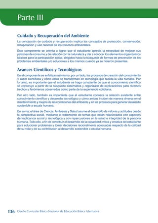 Parte III
Cuidado y Recuperación del Ambiente
La concepción de cuidado y recuperación implica los conceptos de protección, conservación,
recuperación y uso racional de los recursos ambientales.
Este componente se orienta a lograr que el estudiante aprecie la necesidad de mejorar sus
patrones de consumo y de relación con la naturaleza y dar a conocer los elementos organizativos
básicos para la participación social, dirigidos hacia la búsqueda de formas de prevención de los
problemas ambientales y/o soluciones a los mismos cuando ya se hicieron presentes.
Avances Científicos y Tecnológicos
En el componente se enfatizan asimismo, por un lado, los procesos de creación del conocimiento
y saber científicos y cómo estos se transforman en tecnología que facilita la vida humana. Por
lo tanto, es importante que el estudiante se haga consciente de que el conocimiento científico
se construye a partir de la búsqueda sistemática y organizada de explicaciones para diversos
hechos y fenómenos observados como parte de la experiencia cotidiana.
Por otro lado, también es importante que el estudiante conozca la relación existente entre
conocimiento científico y desarrollo tecnológico y cómo ambos inciden de manera diversa en el
mantenimiento y mejora de las condiciones del ambiente y en los procesos para generar desarrollo
sostenible a escala humana.
En suma, el área de Ciencia, Ambiente y Salud asume el desarrollo de valores y actitudes desde
la perspectiva social, mediante el tratamiento de temas que están relacionados con aspectos
de implicancia social y tecnológica y con repercusiones en la salud e integridad de la persona
humana. Todo ello, a fin de contribuir al desarrollo de la capacidad crítica y creativa del estudiante
para solucionar problemas y tomar decisiones racionalmente adecuadas respecto de la calidad
de su vida y de su contribución al desarrollo sostenible a escala humana.
136 Diseño Curricular Básico Nacional de Educación Básica Alternativa
 