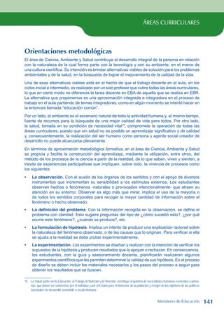 ÁREAS CURRICULARES
Orientaciones metodológicas
El área de Ciencia, Ambiente y Salud contribuye al desarrollo integral de la persona en relación
con la naturaleza de la cual forma parte con la tecnología y con su ambiente, en el marco de
una cultura científica. Su intención es brindar alternativas viables de solución para los problemas
ambientales y de la salud, en la búsqueda de lograr el mejoramiento de la calidad de la vida.
Una de esas alternativas viables está en el hecho de que el trabajo docente en el aula, en los
ciclos inicial e intermedio, es realizado por un solo profesor que cubre todas las áreas curriculares,
lo que en cierto modo no diferencia la tarea docente en EBA de aquella que se realiza en EBR.
La alternativa que proponemos es una aproximación integrada e integradora en el proceso de
trabajo en el aula partiendo de temas integradores, como en algún momento se intentó hacer en
la entonces llamada “educación común”.
Por un lado, el ambiente es el escenario natural de toda la actividad humana y, al mismo tiempo,
fuente de recursos para la búsqueda de una mejor calidad de vida para todos. Por otro lado,
la salud, tomada en su condición de necesidad vital15
, compromete la operación de todas las
áreas curriculares, puesto que sin salud no es posible un aprendizaje significativo y de calidad
y, consecuentemente, la realización del ser humano como persona y agente social creador de
desarrollo no puede alcanzarse plenamente.
En términos de aproximación metodológica formativa, en el área de Ciencia, Ambiente y Salud
se propicia y facilita la construcción del aprendizaje, mediante la utilización, entre otros, del
método de los procesos de la ciencia a partir de la realidad, de lo que saben, viven y sienten, a
través de experiencias participativas que impliquen, sobre todo, la vivencia de procesos como
los siguientes:
La observación. Con el auxilio de los órganos de los sentidos y con el apoyo de diversos
instrumentos que incrementan su sensibilidad a los estímulos externos. Los estudiantes
observan hechos o fenómenos -naturales o provocados intencionalmente- que atraen su
atención en su entorno. Observar es algo más que mirar, implica el uso de la mayoría o
de todos los sentidos corporales para recoger la mayor cantidad de información sobre el
fenómeno o hecho observado.
La definición del problema. Con la información recogida en la observación, se define el
problema con claridad. Esto sugiere preguntas del tipo de ¿cómo sucedió esto?, ¿por qué
ocurre este fenómeno?, ¿cuándo se produce?, etc.
La formulación de hipótesis. Implica un intento de producir una explicación racional sobre
la naturaleza del fenómeno observado, o de las causas que lo originan. Para verificar si ella
se ajusta a la realidad se debe probar experimentalmente.
La experimentación. Los experimentos se diseñan y realizan con la intención de verificar los
supuestos de la hipótesis y producen resultados que la apoyan o rechazan. En consecuencia,
los estudiantes, con la guía y asesoramiento docente, planificarán realizaran algunos
experimentos científicos que les permitan determinar la validez de sus hipótesis. En el proceso
de diseño se deben incluir los materiales necesarios y los pasos del proceso a seguir para
obtener los resultados que se buscan.
15 La Salud, junto con la Educación, el Trabajo, la Nutrición y la Vivienda, constituye el quinteto de necesidades humanas esenciales o prima-
rias, que deben ser satisfechas por el individuo y por el Estado para el bienestar de la población y el logro de los objetivos de las políticas
nacionales de desarrollo sostenible a escala humana.
•
•
•
•
Ministerio de Educación 141
 