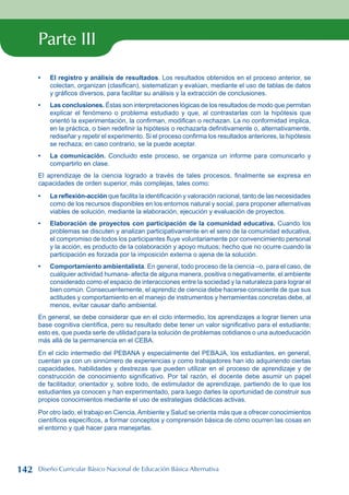Parte III
El registro y análisis de resultados. Los resultados obtenidos en el proceso anterior, se
colectan, organizan (clasifican), sistematizan y evalúan, mediante el uso de tablas de datos
y gráficos diversos, para facilitar su análisis y la extracción de conclusiones.
Las conclusiones. Éstas son interpretaciones lógicas de los resultados de modo que permitan
explicar el fenómeno o problema estudiado y que, al contrastarlas con la hipótesis que
orientó la experimentación, la confirman, modifican o rechazan. La no conformidad implica,
en la práctica, o bien redefinir la hipótesis o rechazarla definitivamente o, alternativamente,
rediseñar y repetir el experimento. Si el proceso confirma los resultados anteriores, la hipótesis
se rechaza; en caso contrario, se la puede aceptar.
La comunicación. Concluido este proceso, se organiza un informe para comunicarlo y
compartirlo en clase.
El aprendizaje de la ciencia logrado a través de tales procesos, finalmente se expresa en
capacidades de orden superior, más complejas, tales como:
La reflexión-acción que facilita la identificación y valoración racional, tanto de las necesidades
como de los recursos disponibles en los entornos natural y social, para proponer alternativas
viables de solución, mediante la elaboración, ejecución y evaluación de proyectos.
Elaboración de proyectos con participación de la comunidad educativa. Cuando los
problemas se discuten y analizan participativamente en el seno de la comunidad educativa,
el compromiso de todos los participantes fluye voluntariamente por convencimiento personal
y la acción, es producto de la colaboración y apoyo mutuos; hecho que no ocurre cuando la
participación es forzada por la imposición externa o ajena de la solución.
Comportamiento ambientalista. En general, todo proceso de la ciencia –o, para el caso, de
cualquier actividad humana- afecta de alguna manera, positiva o negativamente, el ambiente
considerado como el espacio de interacciones entre la sociedad y la naturaleza para lograr el
bien común. Consecuentemente, el aprendiz de ciencia debe hacerse consciente de que sus
actitudes y comportamiento en el manejo de instrumentos y herramientas concretas debe, al
menos, evitar causar daño ambiental.
En general, se debe considerar que en el ciclo intermedio, los aprendizajes a lograr tienen una
base cognitiva científica, pero su resultado debe tener un valor significativo para el estudiante;
esto es, que pueda serle de utilidad para la solución de problemas cotidianos o una autoeducación
más allá de la permanencia en el CEBA.
En el ciclo intermedio del PEBANA y especialmente del PEBAJA, los estudiantes, en general,
cuentan ya con un sinnúmero de experiencias y como trabajadores han ido adquiriendo ciertas
capacidades, habilidades y destrezas que pueden utilizar en el proceso de aprendizaje y de
construcción de conocimiento significativo. Por tal razón, el docente debe asumir un papel
de facilitador, orientador y, sobre todo, de estimulador de aprendizaje, partiendo de lo que los
estudiantes ya conocen y han experimentado, para luego darles la oportunidad de construir sus
propios conocimientos mediante el uso de estrategias didácticas activas.
Por otro lado, el trabajo en Ciencia, Ambiente y Salud se orienta más que a ofrecer conocimientos
científicos específicos, a formar conceptos y comprensión básica de cómo ocurren las cosas en
el entorno y qué hacer para manejarlas.
•
•
•
•
•
•
142 Diseño Curricular Básico Nacional de Educación Básica Alternativa
 