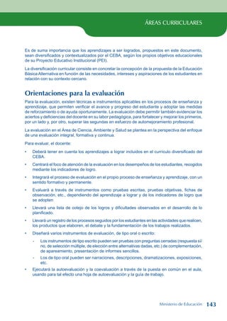 ÁREAS CURRICULARES
Es de suma importancia que los aprendizajes a ser logrados, propuestos en este documento,
sean diversificados y contextualizados por el CEBA, según los propios objetivos educacionales
de su Proyecto Educativo Institucional (PEI).
La diversificación curricular consiste en concretar la concepción de la propuesta de la Educación
Básica Alternativa en función de las necesidades, intereses y aspiraciones de los estudiantes en
relación con su contexto cercano.
Orientaciones para la evaluación
Para la evaluación, existen técnicas e instrumentos aplicables en los procesos de enseñanza y
aprendizaje, que permiten verificar el avance y progreso del estudiante y adoptar las medidas
de reforzamiento o de ayuda oportunamente. La evaluación debe permitir también evidenciar los
aciertos y deficiencias del docente en su labor pedagógica, para fortalecer y mejorar los primeros,
por un lado y, por otro, superar las segundas en esfuerzo de automejoramiento profesional.
La evaluación en el Área de Ciencia, Ambiente y Salud se plantea en la perspectiva del enfoque
de una evaluación integral, formativa y continua.
Para evaluar, el docente:
Deberá tener en cuenta los aprendizajes a lograr incluidos en el currículo diversificado del
CEBA.
Centrará el foco de atención de la evaluación en los desempeños de los estudiantes, recogidos
mediante los indicadores de logro.
Integrará el proceso de evaluación en el propio proceso de enseñanza y aprendizaje, con un
sentido formativo y permanente.
Evaluará a través de instrumentos como pruebas escritas, pruebas objetivas, fichas de
observación, etc., dependiendo del aprendizaje a lograr y de los indicadores de logro que
se adopten
Llevará una lista de cotejo de los logros y dificultades observados en el desarrollo de lo
planificado.
Llevará un registro de los procesos seguidos por los estudiantes en las actividades que realicen,
los productos que elaboren, el debate y la fundamentación de los trabajos realizados.
Diseñará varios instrumentos de evaluación, de tipo oral o escrito:
- Los instrumentos de tipo escrito pueden ser pruebas con preguntas cerradas (respuesta sí/
no, de selección múltiple, de elección entre alternativas dadas, etc.) de complementación,
de apareamiento, presentación de informes sencillos.
- Los de tipo oral pueden ser narraciones, descripciones, dramatizaciones, exposiciones,
etc.
Ejecutará la autoevaluación y la coevaluación a través de la puesta en común en el aula,
usando para tal efecto una hoja de autoevaluación y la guía de trabajo.
•
•
•
•
•
•
•
•
Ministerio de Educación 143
 