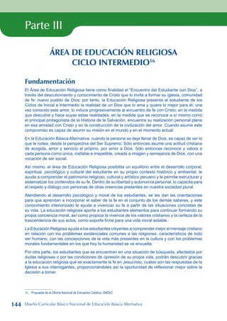 Parte III
ÁREA DE EDUCACIÓN RELIGIOSA
CICLO INTERMEDIO16
Fundamentación
El Área de Educación Religiosa tiene como finalidad el “Encuentro del Estudiante con Dios”, a
través del descubrimiento y conocimiento de Cristo que lo invita a formar su iglesia, comunidad
de fe: nuevo pueblo de Dios; por tanto, la Educación Religiosa presenta al estudiante de los
Ciclos de Inicial e Intermedio la realidad de un Dios que lo ama y quiere lo mejor para él; una
vez conocido este amor, lo induce progresivamente al encuentro de fe con Cristo; en la medida
que descubre y hace suyas estas realidades, en la medida que se reconoce a sí mismo como
el principal protagonista de la Historia de la Salvación, encuentra su realización personal plena
en esa amistad con Cristo y en la construcción de la civilización del amor. Cuando asume este
compromiso es capaz de asumir su misión en el mundo y en el momento actual.
En la Educación Básica Alternativa, cuando la persona se deja llenar de Dios, es capaz de ver lo
que le rodea, desde la perspectiva del Ser Supremo. Sólo entonces asume una actitud cristiana
de acogida, amor y servicio al prójimo, por amor a Dios. Sólo entonces reconoce y valora a
cada persona como única, inefable e irrepetible, creada a imagen y semejanza de Dios, con una
vocación de ser social.
Así mismo, el área de Educación Religiosa posibilita un equilibrio entre el desarrollo corporal,
espiritual, psicológico y cultural del estudiante en su propio contexto histórico y ambiental, le
ayuda a comprender el patrimonio religioso, cultural y artístico peruano y le permite estructurar y
sistematizar los contenidos de su fe. Dentro de su libertad y autonomía personal, lo capacita para
el respeto y diálogo con personas de otras creencias presentes en nuestra sociedad plural.
Atendiendo al desarrollo psicológico y moral de los estudiantes, se les dan las orientaciones
para que aprendan a incorporar el saber de la fe en el conjunto de los demás saberes, y este
conocimiento interiorizado le ayude a vivenciar su fe a partir de las situaciones concretas de
su vida. La educación religiosa aporta a los estudiantes elementos para continuar formando su
propia conciencia moral, así como propicia la vivencia de los valores cristianos y la certeza de la
trascendencia de sus actos, como soporte firme para una vida moral estable.
La Educación Religiosa ayuda a los estudiantes creyentes a comprender mejor el mensaje cristiano
en relación con los problemas existenciales comunes a las religiones, característicos de todo
ser humano, con las concepciones de la vida más presentes en la cultura y con los problemas
morales fundamentales en los que hoy la humanidad se ve envuelta.
Por otra parte, los estudiantes que se encuentran en una situación de búsqueda, afectados por
dudas religiosas o por las condiciones de opresión de su propia vida, podrán descubrir gracias
a la educación religiosa qué es exactamente la fe en Jesucristo, cuáles son las respuestas de la
Iglesia a sus interrogantes, proporcionándoles así la oportunidad de reflexionar mejor sobre la
decisión a tomar.
16 Propuesta de la Oficina Nacional de Educación Católica, ONDEC
144 Diseño Curricular Básico Nacional de Educación Básica Alternativa
 