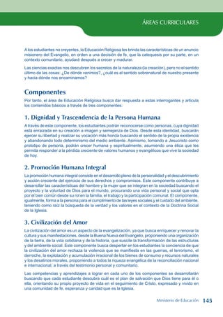 ÁREAS CURRICULARES
Alos estudiantes no creyentes, la Educación Religiosa les brinda las características de un anuncio
misionero del Evangelio, en orden a una decisión de fe, que la catequesis por su parte, en un
contexto comunitario, ayudará después a crecer y madurar.
Las ciencias exactas nos descubren los secretos de la naturaleza (la creación), pero no el sentido
último de las cosas: ¿De dónde venimos?, ¿cuál es el sentido sobrenatural de nuestro presente
y hacia dónde nos encaminamos?
Componentes
Por tanto, el área de Educación Religiosa busca dar respuesta a estas interrogantes y articula
los contenidos básicos a través de tres componentes:
1. Dignidad y Trascendencia de la Persona Humana
A través de este componente, los estudiantes podrán reconocerse como personas, cuya dignidad
está enraizada en su creación a imagen y semejanza de Dios. Desde esta identidad, buscarán
ejercer su libertad y realizar su vocación más honda buscando el sentido de la propia existencia
y abandonando todo determinismo del medio ambiente. Asimismo, tomando a Jesucristo como
prototipo de persona, podrán crecer humana y espiritualmente, asumiendo una ética que les
permita responder a la pérdida creciente de valores humanos y evangélicos que vive la sociedad
de hoy.
2. Promoción Humana Integral
La promoción humana integral consiste en el desarrollo pleno de la personalidad y el descubrimiento
y acción creciente del ejercicio de sus derechos y compromisos. Este componente contribuye a
desarrollar las características del hombre y la mujer que se integran en la sociedad buscando el
proyecto y la voluntad de Dios para el mundo, procurando una vida personal y social que opta
por el bien común desde su rol en la familia, el trabajo y la participación comunal. El componente,
igualmente, forma a la persona para el cumplimiento de las leyes sociales y el cuidado del ambiente,
teniendo como raíz la búsqueda de la verdad y los valores en el contexto de la Doctrina Social
de la Iglesia.
3. Civilización del Amor
La civilización del amor es un aspecto de la evangelización, ya que busca enriquecer y renovar la
cultura y sus manifestaciones, desde la Buena Nueva del Evangelio, proponiendo una organización
de la tierra, de la vida cotidiana y de la historia, que suscite la transformación de las estructuras
y del ambiente social. Este componente busca despertar en los estudiantes la conciencia de que
la civilización del amor rechaza la violencia que se manifiesta en las guerras, el terrorismo, el
derroche, la explotación y acumulación irracional de los bienes de consumo y recursos naturales
y los desatinos morales, proponiendo a todos la riqueza evangélica de la reconciliación nacional
e internacional, a través del testimonio personal y comunitario.
Las competencias y aprendizajes a lograr en cada uno de los componentes se desarrollarán
buscando que cada estudiante descubra cuál es el plan de salvación que Dios tiene para él o
ella, orientando su propio proyecto de vida en el seguimiento de Cristo, expresado y vivido en
una comunidad de fe, esperanza y caridad que es la Iglesia.
Ministerio de Educación 145
 