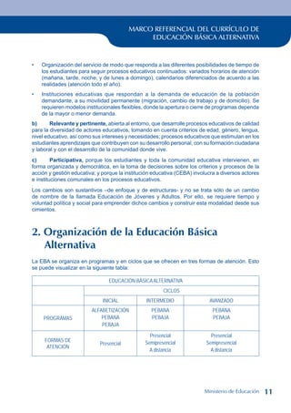MARCO REFERENCIAL DEL CURRÍCULO DE
EDUCACIÓN BÁSICA ALTERNATIVA
Organización del servicio de modo que responda a las diferentes posibilidades de tiempo de
los estudiantes para seguir procesos educativos continuados: variados horarios de atención
(mañana, tarde, noche, y de lunes a domingo), calendarios diferenciados de acuerdo a las
realidades (atención todo el año).
Instituciones educativas que respondan a la demanda de educación de la población
demandante, a su movilidad permanente (migración, cambio de trabajo y de domicilio). Se
requieren modelos institucionales flexibles, donde la apertura o cierre de programas dependa
de la mayor o menor demanda.
b) Relevante y pertinente, abierta al entorno, que desarrolle procesos educativos de calidad
para la diversidad de actores educativos, tomando en cuenta criterios de edad, género, lengua,
nivel educativo, así como sus intereses y necesidades; procesos educativos que estimulan en los
estudiantes aprendizajes que contribuyen con su desarrollo personal, con su formación ciudadana
y laboral y con el desarrollo de la comunidad donde vive.
c) Participativa, porque los estudiantes y toda la comunidad educativa intervienen, en
forma organizada y democrática, en la toma de decisiones sobre los criterios y procesos de la
acción y gestión educativa; y porque la institución educativa (CEBA) involucra a diversos actores
e instituciones comunales en los procesos educativos.
Los cambios son sustantivos –de enfoque y de estructuras- y no se trata sólo de un cambio
de nombre de la llamada Educación de Jóvenes y Adultos. Por ello, se requiere tiempo y
voluntad política y social para emprender dichos cambios y construir esta modalidad desde sus
cimientos.
2. Organización de la Educación Básica
Alternativa
La EBA se organiza en programas y en ciclos que se ofrecen en tres formas de atención. Esto
se puede visualizar en la siguiente tabla:
EDUCACIÓN BÁSICAALTERNATIVA
CICLOS
Inicial Intermedio Avanzado
PROGRAMAS
ALFABETIZACIÓN
PEBANA
PEBAJA
PEBANA
PEBAJA
PEBANA
PEBAJA
FORMAS DE
ATENCIÓN
Presencial
Presencial
Semipresencial
A distancia
Presencial
Semipresencial
A distancia
•
•
Ministerio de Educación 11
 
