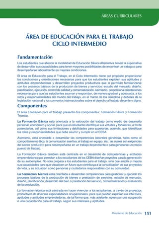 ÁREAS CURRICULARES
ÁREA DE EDUCACIÓN PARA EL TRABAJO
CICLO INTERMEDIO
Fundamentación
Los estudiantes que atiende la modalidad de Educación Básica Alternativa tienen la expectativa
de desarrollar sus capacidades para tener mayores posibilidades de encontrar un trabajo o para
desempeñarse laboralmente en mejores condiciones.
El área de Educación para el Trabajo, en el Ciclo Intermedio, tiene por propósito proporcionar
las condiciones y orientaciones necesarias para que los estudiantes exploren sus aptitudes y
actitudes emprendedoras y desarrollen proyectos productivos que le permitan familiarizarse
con los procesos básicos de la producción de bienes y servicios: estudio del mercado, diseño,
planificación, ejecución, control de calidad y comercialización.Asimismo, proporciona orientaciones
necesarias para que los estudiantes asuman y respondan, de manera gradual y adecuada, a los
retos y responsabilidades del mundo del trabajo, en el marco de los derechos y deberes de la
legislación nacional y los convenios internacionales sobre el derecho al trabajo decente y digno.
Componentes
El área Educación para el Trabajo presenta dos componentes: Formación Básica y Formación
Técnica.
La Formación Básica está orientada a la valoración del trabajo como medio del desarrollo
personal, económico y social, para que el estudiante identifique sus virtudes y fortalezas, a fin de
potenciarlas, así como sus limitaciones y debilidades para superarlas; además, que identifique
los roles y responsabilidades que debe asumir y cumplir en el CEBA.
Asimismo, está orientada a desarrollar las competencias laborales genéricas, tales como el
comportamiento ético, la comunicación asertiva, el trabajo en equipo, etc., las cuales son exigencias
del sector productivo para desempeñarse en un trabajo dependiente o para generarse un propio
puesto de trabajo.
La Formación Básica también está centrada en el desarrollo de competencias y actitudes
emprendedoras que permitan a los estudiantes de los CEBAdiseñar proyectos para la generación
de su autoempleo. No solo prepara a los estudiantes para el trabajo, sino que amplía y mejora
sus capacidades para que visualicen un futuro que contribuya a la consolidación de sus proyectos
de vida, y su actuación como personas y ciudadanos responsables con su comunidad.
La Formación Técnica está orientada a desarrollar competencias para gestionar y ejecutar los
procesos básicos de la producción de bienes o prestación de servicios: estudio de mercado,
diseño, planificación, desarrollo del bien o prestación del servicio, comercialización y evaluación
de la producción.
La formación técnica está centrada en hacer vivenciar a los estudiantes, a través de proyectos
productivos de diversas especialidades ocupacionales, para que puedan explorar sus intereses,
aptitudes y actitudes emprendedoras, de tal forma que, más adelante, opten por una ocupación
o una capacitación para el trabajo, según sus intereses y aptitudes.
Ministerio de Educación 151
 