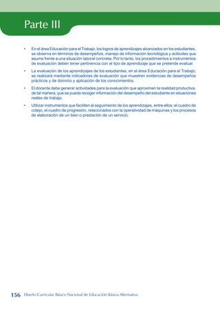 Parte III
En el área Educación para el Trabajo, los logros de aprendizajes alcanzados en los estudiantes,
se observa en términos de desempeños, manejo de información tecnológica y actitudes que
asume frente a una situación laboral concreta. Por lo tanto, los procedimientos e instrumentos
de evaluación deben tener pertinencia con el tipo de aprendizaje que se pretende evaluar.
La evaluación de los aprendizajes de los estudiantes, en el área Educación para el Trabajo,
se realizará mediante indicadores de evaluación que muestren evidencias de desempeños
prácticos y de dominio y aplicación de los conocimientos.
El docente debe generar actividades para la evaluación que aproximen la realidad productiva,
de tal manera, que se pueda recoger información del desempeño del estudiante en situaciones
reales de trabajo.
Utilizar instrumentos que faciliten el seguimiento de los aprendizajes, entre ellos: el cuadro de
cotejo, el cuadro de progresión, relacionados con la operatividad de máquinas y los procesos
de elaboración de un bien o prestación de un servicio.
•
•
•
•
156 Diseño Curricular Básico Nacional de Educación Básica Alternativa
 