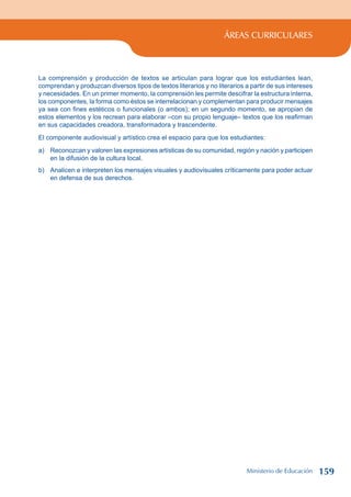 ÁREAS CURRICULARES
La comprensión y producción de textos se articulan para lograr que los estudiantes lean,
comprendan y produzcan diversos tipos de textos literarios y no literarios a partir de sus intereses
y necesidades. En un primer momento, la comprensión les permite descifrar la estructura interna,
los componentes, la forma como éstos se interrelacionan y complementan para producir mensajes
ya sea con fines estéticos o funcionales (o ambos); en un segundo momento, se apropian de
estos elementos y los recrean para elaborar –con su propio lenguaje– textos que los reafirman
en sus capacidades creadora, transformadora y trascendente.
El componente audiovisual y artístico crea el espacio para que los estudiantes:
a) Reconozcan y valoren las expresiones artísticas de su comunidad, región y nación y participen
en la difusión de la cultura local.
b) Analicen e interpreten los mensajes visuales y audiovisuales críticamente para poder actuar
en defensa de sus derechos.
Ministerio de Educación 159
 
