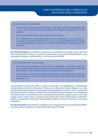 MARCO REFERENCIAL DEL CURRÍCULO DE
EDUCACIÓN BÁSICA ALTERNATIVA
En el Ciclo Inicial, el énfasis está:
En el logro de competencias comunicativas y matemáticas, dándoles fundamentalmente
un valor de uso en función de las actividades que desarrolla el estudiante en su vida
cotidiana.
En un acercamiento reflexivo a su realidad social y natural.
En el desarrollo de la identidad personal de los estudiantes, de su autoestima y
autonomía, del sentido de pertenencia a un grupo, de su capacidad de trabajar en equipo
y de habilidades sociales, actitudes y valores que les permitan una mejor actuación en
su medio.
•
•
•
El Ciclo Intermedio está orientado a personas con escolaridad incompleta (menos de cuatro
años de Educación Primaria) y a quienes han terminado los procesos de alfabetización en sus
dos grados (iniciación y reforzamiento), o el Ciclo Inicial de la EBA.
En el Ciclo Intermedio, el énfasis está:
En el dominio de competencias comunicativas, matemáticas y habilidades cognitivas,
que los prepare para sostener procesos de autoaprendizaje, sobre los que descansará
básicamente el Ciclo Avanzado. Asimismo, competencias matemáticas.
En la contribución al mejoramiento de la calidad de vida de los estudiantes (comprensión
de los hechos cercanos a su ambiente natural y social, cuidado de su salud y del medio
ambiente, etc.).
•
•
Los dos primeros ciclos de la EBA, el Inicial e Intermedio, son equivalentes en aprendizajes
fundamentales al Nivel de Educación Primaria de la Educación Básica Regular; por tanto
permiten al estudiante obtener la certificación correspondiente al concluir un ciclo. Lo específico
de estos dos primeros ciclos es el desarrollo de competencias que posibilitan a los estudiantes
el fortalecimiento y la autoafirmación de su identidad como persona y grupo social, de modo que
puedan asumir nuevos retos y procesos de aprendizaje de manera independiente y autónoma;
también, el desarrollo funcional de las capacidades básicas de lectura y escritura y de cálculo
matemático.
El Ciclo Avanzado está orientado a estudiantes con Educación Primaria completa de la EBR y
a quienes hayan concluido los ciclos Inicial e Intermedio de la EBA.
Ministerio de Educación 13
 