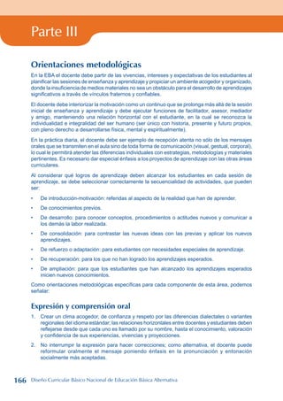 Parte III
Orientaciones metodológicas
En la EBA el docente debe partir de las vivencias, intereses y expectativas de los estudiantes al
planificar las sesiones de enseñanza y aprendizaje y propiciar un ambiente acogedor y organizado,
donde la insuficiencia de medios materiales no sea un obstáculo para el desarrollo de aprendizajes
significativos a través de vínculos fraternos y confiables.
El docente debe interiorizar la motivación como un continuo que se prolonga más allá de la sesión
inicial de enseñanza y aprendizaje y debe ejecutar funciones de facilitador, asesor, mediador
y amigo, manteniendo una relación horizontal con el estudiante, en la cual se reconozca la
individualidad e integralidad del ser humano (ser único con historia, presente y futuro propios,
con pleno derecho a desarrollarse física, mental y espiritualmente).
En la práctica diaria, el docente debe ser ejemplo de recepción atenta no sólo de los mensajes
orales que se transmiten en el aula sino de toda forma de comunicación (visual, gestual, corporal),
lo cual le permitirá atender las diferencias individuales con estrategias, metodologías y materiales
pertinentes. Es necesario dar especial énfasis a los proyectos de aprendizaje con las otras áreas
curriculares.
Al considerar qué logros de aprendizaje deben alcanzar los estudiantes en cada sesión de
aprendizaje, se debe seleccionar correctamente la secuencialidad de actividades, que pueden
ser:
De introducción-motivación: referidas al aspecto de la realidad que han de aprender.
De conocimientos previos.
De desarrollo: para conocer conceptos, procedimientos o actitudes nuevos y comunicar a
los demás la labor realizada.
De consolidación: para contrastar las nuevas ideas con las previas y aplicar los nuevos
aprendizajes.
De refuerzo o adaptación: para estudiantes con necesidades especiales de aprendizaje.
De recuperación: para los que no han logrado los aprendizajes esperados.
De ampliación: para que los estudiantes que han alcanzado los aprendizajes esperados
inicien nuevos conocimientos.
Como orientaciones metodológicas específicas para cada componente de esta área, podemos
señalar:
Expresión y comprensión oral
1. Crear un clima acogedor, de confianza y respeto por las diferencias dialectales o variantes
regionales del idioma estándar; las relaciones horizontales entre docentes y estudiantes deben
reflejarse desde que cada uno es llamado por su nombre, hasta el conocimiento, valoración
y confidencia de sus experiencias, vivencias y proyecciones.
2. No interrumpir la expresión para hacer correcciones; como alternativa, el docente puede
reformular oralmente el mensaje poniendo énfasis en la pronunciación y entonación
socialmente más aceptadas.
•
•
•
•
•
•
•
166 Diseño Curricular Básico Nacional de Educación Básica Alternativa
 