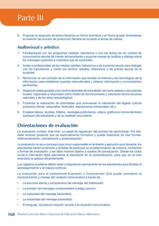 Parte III
9. Propiciar la redacción de textos literarios en forma individual y en forma grupal, fomentando
la creación de círculos de producción literaria de acuerdo a temas de interés.
Audiovisual y artístico
1. Familiarizarse con los programas radiales, televisivos o con los textos de los medios de
comunicación escrita de interés del estudiante y propiciar mesas de análisis y diálogo sobre
los mensajes explícitos e implícitos que se transmiten.
2. Invitar a profesionales de los medios radiales, televisivos o de la prensa escrita para dialogar
con los estudiantes y visitar los centros radiales, televisivos o de prensa escrita de la
localidad.
3. Reconocer el uso correcto de la información que brindan la Internet y las tecnologías de la
información para establecer puentes interculturales y obtener información y conocimientos
pertinentes.
4. Organizar visitas guiadas a los centros laborales de la localidad, así como paseos y excursiones
locales, regionales y nacionales como medio de reconocimiento y valoración de los recursos
naturales y de los sitios arqueológicos.
5. Fomentar la realización de actividades que promuevan la valoración del legado cultural
autóctono (ferias, pasacalles, festivales, exposiciones artesanales, etc.).
6. Emplear diarios, revistas, folletos, mensajes publicitarios, vídeos, gráficos e íconos del diario
quehacer del estudiante y de su realidad circundante.
Orientaciones de evaluación
La evaluación cumple, ante todo, un papel de regulación del proceso de aprendizaje. Por ello,
debe tenerse presente que es esencialmente formativa y puede realizarse de tres formas:
heteroevaluación, coevaluación y autoevaluación.
La evaluación no es un proceso cuyo único responsable en el diseño y ejecución es el docente; los
estudiantes tienen el derecho y el deber de participar en la determinación de criterios, momentos
y formas de evaluación, y ser ellos mismos objetos y sujetos de coevaluación. Desde los ciclos
inicial e intermedio debe ejercitarse al estudiante en la autoevaluación, para que en el ciclo
avanzado la aplique eficientemente.
Los registros auxiliares deben estar a disposición permanente de los estudiantes para facilitar el
autoseguimiento y la mejora continua.
La evaluación para el componente Expresión y Comprensión Oral puede considerar el
reconocimiento y manejo del contexto comunicativo a través de:
La escucha atenta y comprensiva del mensaje del interlocutor.
La emisión de mensajes comprensibles (código común).
La veracidad del mensaje transmitido.
La sinceridad del mensaje transmitido.
El lenguaje, la postura corporal, acorde a la situación comunicativa.
•
•
•
•
•
168 Diseño Curricular Básico Nacional de Educación Básica Alternativa
 