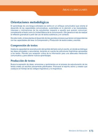 ÁREAS CURRICULARES
Orientaciones metodológicas
El aprendizaje de una lengua extranjera se centra en un enfoque comunicativo que orienta al
desarrollo de las capacidades comunicativas, sustentadas en la atención a las necesidades,
intereses y motivaciones de los estudiantes respecto a aquello que quieren comunicar,
considerando al texto como la Unidad Básica de la comunicación. Ello genera el reto de realizar
la reflexión gramatical a partir del uso de textos auténticos y en contexto.
De este modo, el área plantea el desarrollo de dos grandes procesos que tienen correspondencia
con las capacidades del área: la Comprensión y Producción de textos orales y escritos.
Comprensión de textos
Implica la capacidad de reconstrucción del sentido del texto oral y/o escrito, en donde se distingue
las ideas principales y secundarias, teniendo en cuenta las estructuras lingüísticas apropiadas
a los textos. Permite una recepción crítica de la información para una adecuada interacción
comunicativa y para obtener nuevos aprendizajes.
Producción de textos
Busca la expresión de ideas, emociones y sentimientos en el proceso de estructuración de los
textos orales y/o escritos previamente planificados. Promueve el espíritu activo y creador que
coadyuva al manejo de los códigos lingüísticos y no lingüísticos.
Ministerio de Educación 175
 