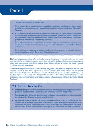 Parte I
En el Ciclo Avanzado, el énfasis está:
En el desarrollo de conocimientos, capacidades, actitudes y valores que forme a los
estudiantes como ciudadanos y les posibilite también continuar estudios de Educación
Superior.
En la adquisición de herramientas para seguir aprendiendo a través de todas las áreas
(principalmente: mayor dominio de diversos lenguajes, hábitos de estudio, desarrollo
de habilidades cognitivas, flexibilidad para adaptarse a situaciones nuevas, capacidad
para buscar información, procesarla y aplicarla).
En el acercamiento más sistemático a los contenidos de las diferentes ciencias, con
un enfoque interdisciplinario y siempre ligadas a situaciones de vida y trabajo de los
estudiantes.
En la calificación ocupacional que los habilite para insertarse en el mercado laboral,
como lo establece la Ley General de Educación vigente.
•
•
•
•
El ciclo Avanzado, permite una formación de mayor profundidad y de conocimiento más universal,
que le posibilita al estudiante poseer un nivel de competitividad para la interacción social, para
tener más opciones de inserción y mejora de su desempeño en el mundo del trabajo o para
continuar estudios superiores.
Los estudiantes pueden acceder a cualquier ciclo, según las competencias adquiridas en cualquier
espacio educativo, a través de experiencias de vida y trabajo. Esta incorporación a la modalidad
se da a través de procesos de convalidación de estudios, de revalidación de aprendizajes, o a
través de “pruebas de ubicación”; éstas permiten establecer el nivel de avance de los estudiantes
en relación a las competencias y aprendizajes a lograr establecidos en el Diseño Curricular Básico
Nacional.
2.3. Formas de atención
Presencial:requierelaconcurrenciasimultáneadeestudiantesydocentesparadesarrollar
procesos de aprendizaje y enseñanza, en horarios y períodos establecidos.
Semipresencial: demanda la asistencia eventual de estudiantes para recibir asesoría
de los docentes de acuerdo a sus requerimientos.
A distancia: caracterizada por la autonomía del estudiante, quien sigue el proceso de
aprendizaje a través de materiales de autoaprendizaje que le permiten desarrollar sus
competencias según su tiempo, nivel y ritmo de aprendizaje. El estudiante mantiene
contacto con el tutor, quien lo orienta y apoya en las dificultades que se le presenten.
•
•
•
14 Diseño Curricular Básico Nacional de Educación Básica Alternativa
 
