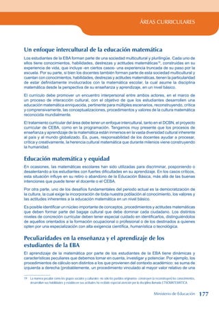 ÁREAS CURRICULARES
Un enfoque intercultural de la educación matemática
Los estudiantes de la EBA forman parte de una sociedad multicultural y plurilingüe. Cada uno de
ellos tiene conocimientos, habilidades, destrezas y actitudes matemáticas19
, construidas en su
experiencia de vida, que incluye -en ciertos casos- una experiencia truncada de su paso por la
escuela. Por su parte, si bien los docentes también forman parte de esta sociedad multicultural y
cuentan con conocimientos, habilidades, destrezas y actitudes matemáticas, tienen la particularidad
de estar definidamente involucrados con la matemática escolar, la cual asume la disciplina
matemática desde la perspectiva de su enseñanza y aprendizaje, en un nivel básico.
El currículo debe promover un encuentro interpersonal entre ambos actores, en el marco de
un proceso de interacción cultural, con el objetivo de que los estudiantes desarrollen una
educación matemática enriquecida, pertinente para múltiples escenarios, reconstruyendo, crítica
y comprensivamente, las conceptualizaciones, procedimientos y valores de la cultura matemática
reconocida mundialmente.
El tratamiento curricular del área debe tener un enfoque intercultural, tanto en el DCBN, el proyecto
curricular de CEBA, como en la programación. Tengamos muy presente que los procesos de
enseñanza y aprendizaje de la matemática están inmersos en la vasta diversidad cultural inherente
al país y al mundo globalizado. Es, pues, responsabilidad de los docentes ayudar a procesar,
crítica y creativamente, la herencia cultural matemática que durante milenios viene construyendo
la humanidad.
Educación matemática y equidad
En ocasiones, las matemáticas escolares han sido utilizadas para discriminar, posponiendo o
desalentando a los estudiantes con fuertes dificultades en su aprendizaje. En los casos críticos,
esta situación influye en su retiro o abandono de la Educación Básica, más allá de las buenas
intenciones que puede tener el docente o el CEBA.
Por otra parte, uno de los desafíos fundamentales del periodo actual es la democratización de
la cultura, la cual exige la incorporación de toda nuestra población al conocimiento, los valores y
las actitudes inherentes a la educación matemática en un nivel básico.
Es posible identificar un núcleo importante de conceptos, procedimientos y actitudes matemáticas
que deben formar parte del bagaje cultural que debe dominar cada ciudadano. Los distintos
niveles de concreción curricular deben tener especial cuidado en identificarlos, distinguiéndolos
de aquellos orientados a la formación ocupacional o profesional o de los destinados a quienes
opten por una especialización con alta exigencia científica, humanística o tecnológica.
Peculiaridades en la enseñanza y el aprendizaje de los
estudiantes de la EBA
El aprendizaje de la matemática por parte de los estudiantes de la EBA tiene dinámicas y
características peculiares que debemos tomar en cuenta, investigar y potenciar. Por ejemplo, los
procedimientos de cálculo son distintos a los que provienen del contexto académico: se suma de
izquierda a derecha (probablemente, un procedimiento vinculado al mayor valor relativo de una
19 La manera peculiar como los grupos sociales y culturales -no sólo los pueblos originarios- construyen (o reconstruyen) los conocimientos,
desarrollan sus habilidades y establecen sus actitudes ha recibido especial atención por la disciplina llamada ETNOMATEMÁTICA.
Ministerio de Educación 177
 