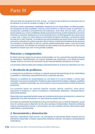 Parte III
cifra que está a la izquierda de la otra, ya que…¡un error en las centenas es más grave que en
las decenas a la hora de cancelar un pago o “dar vuelto”!).
Asimismo, existen capacidades, habilidades y destrezas que han desarrollado –en diferente grado–
los estudiantes de esta modalidad, entre las cuales tenemos: el cálculo mental, la estimación, la
comparación cuantitativa, procedimientos de localización, entre otras. De otro modo, ¿cómo se
podría explicar que, incluso analfabetos desde la perspectiva formal, puedan dedicarse al comercio
minorista o mayorista, desplazarse en la enmarañada selva o la difícil geografía de nuestra sierra
y costa rural, y hacer con cierta eficacia la diversidad de labores familiares y productivas todos
los días de su vida? Además, no olvidemos las particularidades que éstas toman en los múltiples
escenarios culturales de nuestra sociedad. Que el cálculo mental sea la fortaleza de las personas
sin escuela es comprensible no sólo en culturas predominantemente orales, como las andinas
y las amazónicas, sino también en contextos de vida cotidiana de las personas con nula o poca
experiencia escolar que viven en las grandes ciudades.
Procesos y componentes
El diseño del área integra los procesos fundamentales con los componentes (grandes bloques
de contenidos). Adicionalmente, se incluyen actitudes que contribuyan a una sólida formación
integral. Esta es una forma de concreción de las intencionalidades educativas en el área.
Los procesos seleccionados para trabajar sistemáticamente en el área de matemática son tres:
1. Resolución de problemas
La resolución de problemas constituye un aspecto esencial del aprendizaje de las matemáticas
y posibilita un tratamiento más pertinente de los contenidos del área.
Resolver un problema es comprometerse en una tarea en la cual el método o camino para
resolverlo no se conoce previamente. Problemas adecuadamente formulados y elegidos, posibilitan
consolidar y ampliar lo aprendido, así como construir nuevos conocimientos a través de técnicas
pertinentes.
Los contextos deben ser diversos (familiar, escolar, laboral, científico, entre otros),
superando la tendencia a reducir el problema a tratamientos abstractos, intramatemáticos,
descontextualizados.
Desarrollar esta capacidad también exige ser consciente del proceso de resolución y evaluar con
regularidad si se está avanzando o no, para hacer los ajustes del caso.
El proceso de resolución de problemas es de suma importancia por su carácter integrador, ya que
sirve de contexto para el desarrollo de los otros procesos fundamentales. Resolver problemas
implica necesariamente razonar y comunicarse, así como también permite interconectar ideas
matemáticas y representarlas.
2. Razonamiento y demostración
Aprender matemáticas exige razonar. Las actividades de aprendizaje deben propiciar que los
estudiantes desarrollen y evalúen argumentos utilizando nociones, conceptos y procedimientos
matemáticos.
178 Diseño Curricular Básico Nacional de Educación Básica Alternativa
 