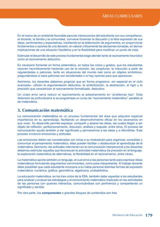 ÁREAS CURRICULARES
En el marco de un ambiente favorable para las interacciones del estudiante con sus compañeros,
el docente, la familia y la comunidad, conviene fomentar la discusión y la libre expresión de sus
ideas, sentimientos y expectativas, insistiendo en la elaboración de argumentos, en proporcionar
fundamentos o razones de una decisión, en valorar críticamente las decisiones tomadas, en derivar
implicaciones de una situación hipotética y en la flexibilidad para modificar un punto de vista.
Estimular el desarrollo de este proceso fundamental exige atender tanto al razonamiento heurístico
como al razonamiento deductivo.
Es necesario fomentar en forma sistemática, en todos los ciclos y grados, que los estudiantes
razonen heurísticamente haciendo uso de la intuición, las conjeturas, la inducción a partir de
regularidades o patrones, tanto en situaciones del mundo real como en objetos simbólicos,
preguntándose si esos patrones son accidentales o si hay razones para que aparezcan.
Asimismo, los docentes debemos propiciar que en forma progresiva –en especial en el ciclo
avanzado– utilicen la argumentación deductiva, la simbolización, la abstracción, el rigor y la
precisión que caracterizan al razonamiento formalizado, deductivo.
Un craso error sería reducir el razonamiento al adiestramiento en “problemas tipo”. Esta
distorsión se profundizaría si se programase un curso de “razonamiento matemático” paralelo al
de matemática.
3. Comunicación matemática
La comunicación matemática es un proceso fundamental del área que adquiere especial
importancia en su aprendizaje, facilitando un desenvolvimiento eficaz en los escenarios en
que viven. Su desarrollo permite expresar, compartir y aclarar las ideas, las cuales llegan a ser
objeto de reflexión, perfeccionamiento, discusión, análisis y reajuste, entre otros. El proceso de
comunicación ayuda también a dar significado y permanencia a las ideas y a difundirlas. Este
proceso involucra emociones y actitudes.
Las emociones deben ser consideradas con miras a su modulación para organizar, consolidar y
comunicar el pensamiento matemático; ellas pueden facilitar u obstaculizar el aprendizaje de la
matemática. Asimismo, las actitudes intervienen en la comunicación interpersonal y los docentes
debemos estimular aquellas que favorezcan la actividad matemática (la precisión en el lenguaje,
la exploración sistemática de alternativas, la flexibilidad en el razonamiento, entre otras).
La matemática aporta también un lenguaje, el cual sirve a las personas tanto para expresar ideas
matemáticas formulando argumentos convincentes, como para interpretarlas. El trabajo docente
debe posibilitar que cada estudiante incorpore a su habla personal distintas formas de expresión
matemática: numérica, gráfica, geométrica, algebraica, probabilística.
La educación matemática, en los tres ciclos de la EBA, también debe capacitar a los estudiantes
para analizar y evaluar las estrategias y el conocimiento matemático implicado en las actividades
de las personas con quienes interactúa, comunicándose con pertinencia y compartiendo un
significado y sentido.
Por otra parte, los componentes o grandes bloques de contenidos son tres:
Ministerio de Educación 179
 