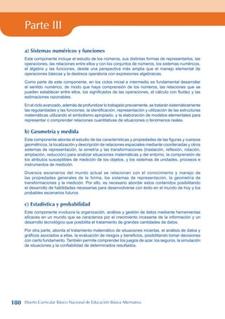 Parte III
a) Sistemas numéricos y funciones
Este componente incluye el estudio de los números, sus distintas formas de representarlos, las
operaciones, las relaciones entre ellos y con los conjuntos de números, los sistemas numéricos,
el álgebra y las funciones, desde una perspectiva más amplia que el manejo elemental de
operaciones básicas y la destreza operatoria con expresiones algebraicas.
Como parte de este componente, en los ciclos inicial e intermedio es fundamental desarrollar
el sentido numérico, de modo que haya comprensión de los números, las relaciones que se
pueden establecer entre ellos, los significados de las operaciones, el cálculo con fluidez y las
estimaciones razonables.
En el ciclo avanzado, además de profundizar lo trabajado previamente, se tratarán sistemáticamente
las regularidades y las funciones, la identificación, representación y utilización de las estructuras
matemáticas utilizando el simbolismo apropiado, y la elaboración de modelos elementales para
representar o comprender relaciones cuantitativas de situaciones o fenómenos reales.
b) Geometría y medida
Este componente aborda el estudio de las características y propiedades de las figuras y cuerpos
geométricos, la localización y descripción de relaciones espaciales mediante coordenadas y otros
sistemas de representación, la simetría y las transformaciones (traslación, reflexión, rotación,
ampliación, reducción) para analizar situaciones matemáticas y del entorno, la comprensión de
los atributos susceptibles de medición de los objetos, y los sistemas de unidades, procesos e
instrumentos de medición.
Diversos escenarios del mundo actual se relacionan con el conocimiento y manejo de
las propiedades generales de la forma, los sistemas de representación, la geometría de
transformaciones y la medición. Por ello, es necesario abordar estos contenidos posibilitando
el desarrollo de habilidades necesarias para desenvolverse con éxito en el mundo de hoy y los
probables escenarios futuros.
c) Estadística y probabilidad
Este componente involucra la organización, análisis y gestión de datos mediante herramientas
eficaces en un mundo que se caracteriza por el crecimiento incesante de la información y un
desarrollo tecnológico que posibilita el tratamiento de grandes cantidades de datos.
Por otra parte, aborda el tratamiento matemático de situaciones inciertas, el análisis de datos y
gráficos asociados a ellas, la evaluación de riesgos y beneficios, posibilitando tomar decisiones
con cierto fundamento. También permite comprender los juegos de azar, los seguros, la simulación
de situaciones y la confiabilidad de determinados resultados.
180 Diseño Curricular Básico Nacional de Educación Básica Alternativa
 
