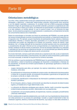 Parte III
Orientaciones metodológicas
Los niños, niñas y adolescentes construyen cotidianamente nociones y/o conceptos matemáticos,
estrategias y algoritmos, y desarrollan determinadas actitudes interactuando entre personas
y con los objetos materiales o abstractos. En el primer ciclo de la EBA la propuesta privilegia
fomentar el logro de aprendizajes que les permitan entender y procesar su experiencia de vida
en los marcos de su cultura; por lo tanto, se enfatizarán los aprendizajes vinculados directamente
a la vida cotidiana y el ámbito laboral, lo cual no exime la tarea –con un horizonte de largo
plazo– de dar presencia progresiva a la generalización, la abstracción y el tratamiento formal de
los conocimientos básicos de la matemática.
Dados los aprendizajes no formales que tienen los estudiantes del PEBANA, se puede atender
de manera contextualizada nociones y procedimientos que recibirán un tratamiento específico en
el siguiente ciclo. Por ejemplo, grupos importantes de participantes tienen saberes y destrezas
matemáticas referidas a números decimales aprendidos en el contexto de las transacciones
comerciales que pueden ser integrados en el trabajo con proyectos, centros de interés o ejes
temáticos. Así, un trabajo delicado de los docentes es tender puentes entre los conocimientos
y procedimientos del saber informal con los correspondientes a la matemática formal. En este
sentido, fortalecer el cálculo mental y la estimación -formas de actividad matemática muy utilizadas
y valoradas por las personas sin experiencia escolar- es una peculiaridad que debemos atender
complementándola con la lógica del cálculo escrito convencional.
En el ciclo intermedio, siempre a partir del contexto de su experiencia de vida, se da un tratamiento
inicial a los números decimales y a las fracciones, los cuales se verán enriquecidos y potenciados
en el ciclo avanzado, al abordar el conjunto de los números racionales.
A fin de contribuir a que los estudiantes del PEBANA logren los aprendizajes previstos en el área
de matemática, y dada la importancia pedagógica de responder a necesidades e intereses de
los estudiantes, el docente les brindará oportunidades de aprendizaje significativo a través de
actividades como:
- Juegos interesantes para ellos, por ejemplo: los casinos matemáticos, dominós, tangram,
mosaicos, entre otros.
- Su participación en situaciones simuladas de compra-venta o de elaboración de presupuestos
o costos de un proyecto sencillo, de evaluación de pérdidas o ganancias en la ejecución de
la compra o venta de un objeto, entre otros.
- La búsqueda, identificación e interpretación de información cuantitativa contenida en textos,
revistas o periódicos.
- El uso de guías, planos y mapas, promoviendo que describan la ubicación de determinados
lugares y el traslado de un lugar determinado a otro.
- La utilización de diferentes estrategias para calcular, diseñar, medir o encontrar respuestas
a determinados problemas sencillos, relacionados con sus experiencias.
- La explicación, con sus propias palabras, de experiencias, nociones, conceptos, procedimientos
y técnicas matemáticas.
El niño o adolescente no aprende aisladamente y por sí sólo; son muy importantes las interacciones
con otras personas en su proceso de aprendizaje. Cumple un papel fundamental la labor de
mediación cognitiva, afectiva y motivacional del docente, cuyo apoyo no sólo debe orientarse a
188 Diseño Curricular Básico Nacional de Educación Básica Alternativa
 