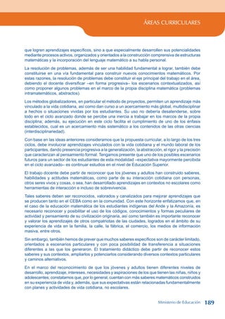 ÁREAS CURRICULARES
que logren aprendizajes específicos, sino a que especialmente desarrollen sus potencialidades
mediante procesos activos, organizados y orientados a la construcción comprensiva de estructuras
matemáticas y la incorporación del lenguaje matemático a su habla personal.
La resolución de problemas, además de ser una habilidad fundamental a lograr, también debe
constituirse en una vía fundamental para construir nuevos conocimientos matemáticos. Por
estas razones, la resolución de problemas debe constituir el eje principal del trabajo en el área,
debiendo el docente diversificar –en forma progresiva– los escenarios contextualizados, así
como proponer algunos problemas en el marco de la propia disciplina matemática (problemas
intramatemáticos, abstractos).
Los métodos globalizadores, en particular el método de proyectos, permiten un aprendizaje más
vinculado a la vida cotidiana, así como dan curso a un acercamiento más global, multidisciplinar
a hechos o situaciones vividas por los estudiantes. Su uso no debería desatenderse, sobre
todo en el ciclo avanzado donde se percibe una inercia a trabajar en los marcos de la propia
disciplina; además, su ejecución en este ciclo facilita el cumplimiento de uno de los énfasis
establecidos, cual es un acercamiento más sistemático a los contenidos de las otras ciencias
(interdisciplinariedad).
Con base en las ideas anteriores consideramos que la propuesta curricular, a lo largo de los tres
ciclos, debe involucrar aprendizajes vinculados con la vida cotidiana y el mundo laboral de los
participantes, dando presencia progresiva a la generalización, la abstracción, el rigor y la precisión
que caracterizan al pensamiento formal. Tengamos presente que uno de los posibles escenarios
futuros para un sector de los estudiantes de esta modalidad –expectativa mayormente percibida
en el ciclo avanzado– es continuar estudios en el nivel de Educación Superior.
El trabajo docente debe partir de reconocer que los jóvenes y adultos han construido saberes,
habilidades y actitudes matemáticas, como parte de su interacción cotidiana con personas,
otros seres vivos y cosas, o sea, han desarrollado aprendizajes en contextos no escolares como
herramientas de interacción e incluso de sobrevivencia.
Tales saberes deben ser reconocidos, valorados y canalizados para mejorar aprendizajes que
se producen tanto en el CEBA como en la comunidad. Con este horizonte enfatizamos que, en
el caso de la educación matemática de los estudiantes indígenas del Ande y la Amazonía, es
necesario reconocer y posibilitar el uso de los códigos, conocimientos y formas peculiares de
actividad y pensamiento de su civilización originaria, así como también es importante reconocer
y valorar los aprendizajes de otros compatriotas de las ciudades, logrados en el ámbito de su
experiencia de vida en la familia, la calle, la fábrica, el comercio, los medios de información
masiva, entre otros.
Sin embargo, también hemos de prever que muchos saberes específicos son de carácter limitado,
orientados a escenarios particulares y con poca posibilidad de transferencia a situaciones
diferentes a las que los generaron. El tratamiento didáctico debe partir de reconocer estos
saberes y sus contextos, ampliarlos y potenciarlos considerando diversos contextos particulares
y caminos alternativos.
En el marco del reconocimiento de que los jóvenes y adultos tienen diferentes niveles de
desarrollo, aprendizaje, intereses, necesidades y aspiraciones de los que tienen las niñas, niños y
adolescentes; constatamos que, por lo general, cuentan con más saberes matemáticos construidos
en su experiencia de vida y, además, que sus expectativas están relacionadas fundamentalmente
con planes y actividades de vida cotidiana, no escolares.
Ministerio de Educación 189
 