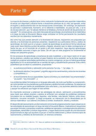 Parte III
La mayoría de jóvenes y adultos tiene como motivación fundamental para aprender matemática
el actuar con seguridad y eficacia frente a situaciones prácticas de su vida; por ejemplo, evitar
el engaño y desenvolverse bien en las transacciones comerciales. Sin embargo, tal aspiración
es ignorada o subestimada. Asimismo, en lo referente a habilidades, se pasa por alto, o se le
da escasa atención, que “el cálculo mental es la fortaleza y forma de acción de las personas sin
escuela”20
. En consecuencia, una visión renovada del aprendizaje y la enseñanza de la matemática
a lo largo de toda la Educación Básica exige contrastar en forma permanente los resultados
escritos con los obtenidos mentalmente.
Así como hay que prestar atención a la diversidad de culturas, requerimos una propuesta que
atienda a la diversidad de personas presentes, respetando sus particulares ritmos y estilos de
aprendizaje, de modo que en un grupo o sesión de aprendizaje se perciba en forma natural que
cada quien tiene distintos puntos de partida y llegada; situación que no debe contraponerse al
hecho de que, en el horizonte de un grado o del ciclo respectivo, haya algunos aprendizajes
fundamentales comunes a lograr por todos. De ahí que en este programa es fundamental el
trabajo con pequeños grupos.
En los procesos de aprendizaje y enseñanza de esta modalidad, y con mayor razón en el caso
de los jóvenes y adultos que sienten el peso histórico de la exclusión, se ha de tener especial
cuidado en proponer actividades pertinentes en cuanto a exigencia, ya que no habrá aprendizaje
significativo si no va acompañado de un sentido de logro y autoafirmación personal. Este criterio
posibilitará que se eleve su autoestima, propiciando:
su autoreconocimiento y valoración como persona (“yo soy...”, “yo valgo...”).
la afirmación afectiva (“me quieren” y significo algo en los sentimientos y actos de mis docentes
y compañeros), y
el reconocimiento de sus capacidades, logros concretos y su creatividad (“soy emprendedor”,
“yo puedo”, “soy innovador”...).
Los problemas deben formularse en un lenguaje adecuado, de modo que faciliten su comprensión,
así como también es muy beneficioso que los jóvenes y adultos formulen problemas. Su experiencia
de vida es una gran fuente de posibilidades para esta tarea, y los docentes debemos estimular
y apoyar los esfuerzos que hagan en ese sentido.
Es importante reconocer y potenciar las estrategias de cálculo, estimación y procedimientos
para medir que utilizan jóvenes y adultos al enfrentar una variedad de problemas cotidianos
vinculados con su realidad (juegos, deportes, vida familiar, vida laboral, historia, entre otros).
Asimismo, conviene recuperar –y luego enriquecer, en interacción con lo desarrollado por la
ciencia matemática– sus saberes vinculados a conteo, localización, diseño y medición.
El desarrollo del razonamiento y la demostración irá tomando progresivamente mayor presencia en
las actividades de aprendizaje a lo largo de toda la Educación Básica. Implicarlos en situaciones
que exijan formular y comprobar conjeturas, establezcan ejemplos o contraejemplos de atributos o
propiedades, desarrollen y evalúen argumentos, y hagan deducciones a partir de una información
proporcionada es algo que ayudará a que por sí mismos seleccionen y utilicen diversos tipos de
razonamiento y métodos de demostración, en diversos contextos.
20 ÁVILA, Alicia y WALDEGG, Guillermina. 1997. Hacia una redefinición de las matemáticas en la educación básica de adultos. México:
INEA.
•
•
•
190 Diseño Curricular Básico Nacional de Educación Básica Alternativa
 
