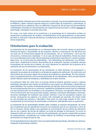 ÁREAS CURRICULARES
Entre los énfasis indicados para el ciclo intermedio y avanzado, hay dos de especial atención para
el PEBAJA y deben merecer especial trabajo en nuestra labor de enseñanza y aprendizaje: el
mejoramiento de su calidad de vida y la calificación ocupacional. De ahí que una recomendación
metodológica orientada por esta perspectiva es organizarnos para producir y utilizar módulos de
aprendizaje, orientados a concretar esos fines.
En suma, una visión activa de la enseñanza y el aprendizaje de la matemática conlleva la
exploración y la elaboración de modelos, una flexibilización en los agrupamientos, el intercambio
de ideas, la valoración crítica de decisiones y la elaboración de información y procedimientos en
forma cooperativa.
Orientaciones para la evaluación
La evaluación de los aprendizajes es un elemento básico del currículo; abarca la apreciación
dinámica de logros y necesidades de tipo cognitivo, afectivo y motivacional. Por ello tiene que
ver tanto con el conocimiento logrado de los estudiantes, con su “rendimiento”, como con las
emociones y motivaciones implicadas. Y, en el caso del área de matemática, hemos de actuar
con suma delicadeza para evitar reforzar prejuicios ampliamente extendidos en nuestra sociedad,
tales como: “yo no sirvo para las matemáticas”, “las matemáticas son abstractas, muy difíciles”,
entre otros. Justamente la función ético-política de la evaluación requiere considerar siempre
al estudiante por encima de la materia, así como diferenciar la valoración de la persona de la
valoración de sus conocimientos o su desempeño.
La evaluación de los aprendizajes de los estudiantes no debe limitarse a la preparación y
aplicación de pruebas de rendimiento y al llenado de registros de calificación. Es sobre todo una
herramienta que sirve para regular los procesos de enseñanza y aprendizaje. Por ello requiere,
tanto una especial atención a los avances personales de los estudiantes, como una permanente
actitud reflexiva sobre las fortalezas y debilidades de la labor docente.
La evaluación debe ser vista como un proceso donde el docente aprende nuevas y mejores
estrategias educativas para ayudar al estudiante a que supere sus dificultades y desarrolle sus
potencialidades. Por su parte, el estudiante aprende, por ejemplo, tanto en el proceso de ejecución
de una prueba escrita como en su corrección, mediante la contrastación entre lo que ha contestado
y lo que resuelve junto con el profesor y sus compañeros. Entonces, la evaluación debe ser vista
como el mecanismo que sirve para hacer ajustes, observar y solucionar dificultades y carencias,
encontrar estrategias de mediación que puedan contribuir a que los estudiantes superen sus
errores, enriquezcan sus saberes y se sientan más motivados por aprender. De ningún modo
es una actividad que penaliza o descalifica. Este punto de vista exige aceptar el error como
acompañante de los procesos de aprendizaje y enseñanza, detectándolo para su superación.
La evaluación de los aprendizajes también debe constituir un proceso transparente, de modo
que se garantice que los estudiantes conozcan con antelación qué se va a aprender y cómo se
les va a evaluar, dando cabida a que participen en la formulación de los criterios de valoración
que se van a aplicar, las formas de calificar y el modo de entregar la información. En suma, la
evaluación debe ser vista como un ejercicio de participación que apunta a desarrollar procesos
de autoevaluación, consistentes con nuestro objetivo de fortalecer el aprendizaje autónomo y
permanente a lo largo de toda la vida.
Si conceptualizamos la evaluación como una oportunidad de aprendizaje, ella debe ser continua,
integrada al aprendizaje cotidiano.
Ministerio de Educación 191
 