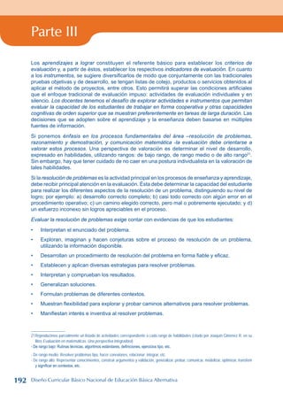 Parte III
Los aprendizajes a lograr constituyen el referente básico para establecer los criterios de
evaluación y, a partir de éstos, establecer los respectivos indicadores de evaluación. En cuanto
a los instrumentos, se sugiere diversificarlos de modo que conjuntamente con las tradicionales
pruebas objetivas y de desarrollo, se tengan listas de cotejo, productos o servicios obtenidos al
aplicar el método de proyectos, entre otros. Esto permitirá superar las condiciones artificiales
que el enfoque tradicional de evaluación impuso: actividades de evaluación individuales y en
silencio. Los docentes tenemos el desafío de explorar actividades e instrumentos que permitan
evaluar la capacidad de los estudiantes de trabajar en forma cooperativa y otras capacidades
cognitivas de orden superior que se muestran preferentemente en tareas de larga duración. Las
decisiones que se adopten sobre el aprendizaje y la enseñanza deben basarse en múltiples
fuentes de información.
Si ponemos énfasis en los procesos fundamentales del área –resolución de problemas,
razonamiento y demostración, y comunicación matemática -la evaluación debe orientarse a
valorar estos procesos. Una perspectiva de valoración es determinar el nivel de desarrollo,
expresado en habilidades, utilizando rangos: de bajo rango, de rango medio o de alto rango21
.
Sin embargo, hay que tener cuidado de no caer en una postura individualista en la valoración de
tales habilidades.
Si la resolución de problemas es la actividad principal en los procesos de enseñanza y aprendizaje,
debe recibir principal atención en la evaluación. Ésta debe determinar la capacidad del estudiante
para realizar los diferentes aspectos de la resolución de un problema, distinguiendo su nivel de
logro; por ejemplo: a) desarrollo correcto completo; b) casi todo correcto con algún error en el
procedimiento operativo; c) un camino elegido correcto, pero mal o pobremente ejecutado; y d)
un esfuerzo inconexo sin logros apreciables en el proceso.
Evaluar la resolución de problemas exige contar con evidencias de que los estudiantes:
Interpretan el enunciado del problema.
Exploran, imaginan y hacen conjeturas sobre el proceso de resolución de un problema,
utilizando la información disponible.
Desarrollan un procedimiento de resolución del problema en forma fiable y eficaz.
Establecen y aplican diversas estrategias para resolver problemas.
Interpretan y comprueban los resultados.
Generalizan soluciones.
Formulan problemas de diferentes contextos.
Muestran flexibilidad para explorar y probar caminos alternativos para resolver problemas.
Manifiestan interés e inventiva al resolver problemas.
21Reproducimos parcialmente un listado de actividades correspondiente a cada rango de habilidades (citado por Joaquín Giménez R. en su
libro Evaluación en matemáticas. Una perspectiva integradora)
- De rango bajo: Rutinas técnicas, algoritmos estándares, definiciones, ejercicios tipo, etc.
- De rango medio: Resolver problemas tipo, hacer conexiones, relacionar; integrar, etc.
- De rango alto: Representar conocimientos, construir argumentos y validación, generalizar, probar, comunicar, modelizar, optimizar, transferir
y significar en contextos, etc.
•
•
•
•
•
•
•
•
•
192 Diseño Curricular Básico Nacional de Educación Básica Alternativa
 