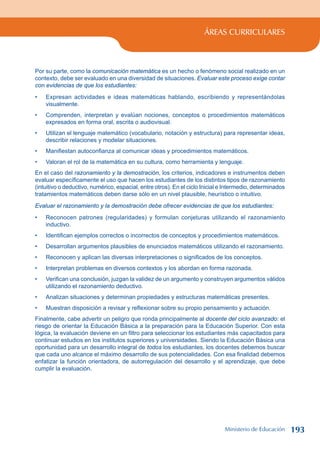 ÁREAS CURRICULARES
Por su parte, como la comunicación matemática es un hecho o fenómeno social realizado en un
contexto, debe ser evaluado en una diversidad de situaciones. Evaluar este proceso exige contar
con evidencias de que los estudiantes:
Expresan actividades e ideas matemáticas hablando, escribiendo y representándolas
visualmente.
Comprenden, interpretan y evalúan nociones, conceptos o procedimientos matemáticos
expresados en forma oral, escrita o audiovisual.
Utilizan el lenguaje matemático (vocabulario, notación y estructura) para representar ideas,
describir relaciones y modelar situaciones.
Manifiestan autoconfianza al comunicar ideas y procedimientos matemáticos.
Valoran el rol de la matemática en su cultura, como herramienta y lenguaje.
En el caso del razonamiento y la demostración, los criterios, indicadores e instrumentos deben
evaluar específicamente el uso que hacen los estudiantes de los distintos tipos de razonamiento
(intuitivo o deductivo, numérico, espacial, entre otros). En el ciclo Inicial e Intermedio, determinados
tratamientos matemáticos deben darse sólo en un nivel plausible, heurístico o intuitivo.
Evaluar el razonamiento y la demostración debe ofrecer evidencias de que los estudiantes:
Reconocen patrones (regularidades) y formulan conjeturas utilizando el razonamiento
inductivo.
Identifican ejemplos correctos o incorrectos de conceptos y procedimientos matemáticos.
Desarrollan argumentos plausibles de enunciados matemáticos utilizando el razonamiento.
Reconocen y aplican las diversas interpretaciones o significados de los conceptos.
Interpretan problemas en diversos contextos y los abordan en forma razonada.
Verifican una conclusión, juzgan la validez de un argumento y construyen argumentos válidos
utilizando el razonamiento deductivo.
Analizan situaciones y determinan propiedades y estructuras matemáticas presentes.
Muestran disposición a revisar y reflexionar sobre su propio pensamiento y actuación.
Finalmente, cabe advertir un peligro que ronda principalmente al docente del ciclo avanzado: el
riesgo de orientar la Educación Básica a la preparación para la Educación Superior. Con esta
lógica, la evaluación deviene en un filtro para seleccionar los estudiantes más capacitados para
continuar estudios en los institutos superiores y universidades. Siendo la Educación Básica una
oportunidad para un desarrollo integral de todos los estudiantes, los docentes debemos buscar
que cada uno alcance el máximo desarrollo de sus potencialidades. Con esa finalidad debemos
enfatizar la función orientadora, de autorregulación del desarrollo y el aprendizaje, que debe
cumplir la evaluación.
•
•
•
•
•
•
•
•
•
•
•
•
•
Ministerio de Educación 193
 