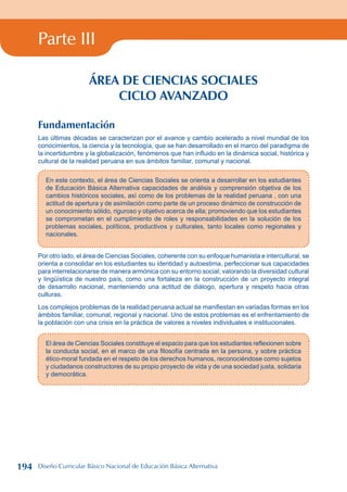 Parte III
ÁREA DE CIENCIAS SOCIALES
CICLO AVANZADO
Fundamentación
Las últimas décadas se caracterizan por el avance y cambio acelerado a nivel mundial de los
conocimientos, la ciencia y la tecnología, que se han desarrollado en el marco del paradigma de
la incertidumbre y la globalización, fenómenos que han influido en la dinámica social, histórica y
cultural de la realidad peruana en sus ámbitos familiar, comunal y nacional.
En este contexto, el área de Ciencias Sociales se orienta a desarrollar en los estudiantes
de Educación Básica Alternativa capacidades de análisis y comprensión objetiva de los
cambios históricos sociales, así como de los problemas de la realidad peruana , con una
actitud de apertura y de asimilación como parte de un proceso dinámico de construcción de
un conocimiento sólido, riguroso y objetivo acerca de ella; promoviendo que los estudiantes
se comprometan en el cumplimiento de roles y responsabilidades en la solución de los
problemas sociales, políticos, productivos y culturales, tanto locales como regionales y
nacionales.
Por otro lado, el área de Ciencias Sociales, coherente con su enfoque humanista e intercultural, se
orienta a consolidar en los estudiantes su identidad y autoestima, perfeccionar sus capacidades
para interrelacionarse de manera armónica con su entorno social; valorando la diversidad cultural
y lingüística de nuestro país, como una fortaleza en la construcción de un proyecto integral
de desarrollo nacional, manteniendo una actitud de diálogo, apertura y respeto hacia otras
culturas.
Los complejos problemas de la realidad peruana actual se manifiestan en variadas formas en los
ámbitos familiar, comunal, regional y nacional. Uno de estos problemas es el enfrentamiento de
la población con una crisis en la práctica de valores a niveles individuales e institucionales.
El área de Ciencias Sociales constituye el espacio para que los estudiantes reflexionen sobre
la conducta social, en el marco de una filosofía centrada en la persona, y sobre práctica
ético-moral fundada en el respeto de los derechos humanos, reconociéndose como sujetos
y ciudadanos constructores de su propio proyecto de vida y de una sociedad justa, solidaria
y democrática.
194 Diseño Curricular Básico Nacional de Educación Básica Alternativa
 
