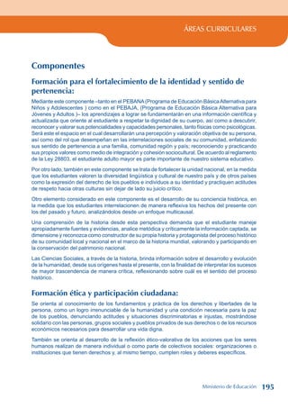 ÁREAS CURRICULARES
Componentes
Formación para el fortalecimiento de la identidad y sentido de
pertenencia:
Mediante este componente –tanto en el PEBANA(Programa de Educación BásicaAlternativa para
Niños y Adolescentes ) como en el PEBAJA, (Programa de Educación Básica Alternativa para
Jóvenes y Adultos )– los aprendizajes a lograr se fundamentarán en una información científica y
actualizada que oriente al estudiante a respetar la dignidad de su cuerpo, así como a descubrir,
reconocer y valorar sus potencialidades y capacidades personales, tanto físicas como psicológicas.
Será este el espacio en el cual desarrollarán una percepción y valoración objetiva de su persona,
así como del rol que desempeñan en las interrelaciones sociales de su comunidad, enfatizando
sus sentido de pertenencia a una familia, comunidad región y país; reconociendo y practicando
sus propios valores como medio de integración y cohesión sociocultural. De acuerdo al reglamento
de la Ley 28803, el estudiante adulto mayor es parte importante de nuestro sistema educativo.
Por otro lado, también en este componente se trata de fortalecer la unidad nacional, en la medida
que los estudiantes valoren la diversidad lingüística y cultural de nuestro país y de otros países
como la expresión del derecho de los pueblos e individuos a su identidad y practiquen actitudes
de respeto hacia otras culturas sin dejar de lado su juicio crítico.
Otro elemento considerado en este componente es el desarrollo de su conciencia histórica, en
la medida que los estudiantes interrelacionen de manera reflexiva los hechos del presente con
los del pasado y futuro, analizándolos desde un enfoque multicausal.
Una comprensión de la historia desde esta perspectiva demanda que el estudiante maneje
apropiadamente fuentes y evidencias, analice metódica y críticamente la información captada, se
dimensione y reconozca como constructor de su propia historia y protagonista del proceso histórico
de su comunidad local y nacional en el marco de la historia mundial, valorando y participando en
la conservación del patrimonio nacional.
Las Ciencias Sociales, a través de la historia, brinda información sobre el desarrollo y evolución
de la humanidad, desde sus orígenes hasta el presente, con la finalidad de interpretar los sucesos
de mayor trascendencia de manera crítica, reflexionando sobre cuál es el sentido del proceso
histórico.
Formación ética y participación ciudadana:
Se orienta al conocimiento de los fundamentos y práctica de los derechos y libertades de la
persona, como un logro irrenunciable de la humanidad y una condición necesaria para la paz
de los pueblos, denunciando actitudes y situaciones discriminatorias e injustas, mostrándose
solidario con las personas, grupos sociales y pueblos privados de sus derechos o de los recursos
económicos necesarios para desarrollar una vida digna.
También se orienta al desarrollo de la reflexión ético-valorativa de los acciones que los seres
humanos realizan de manera individual o como parte de colectivos sociales: organizaciones o
instituciones que tienen derechos y, al mismo tiempo, cumplen roles y deberes específicos.
Ministerio de Educación 195
 