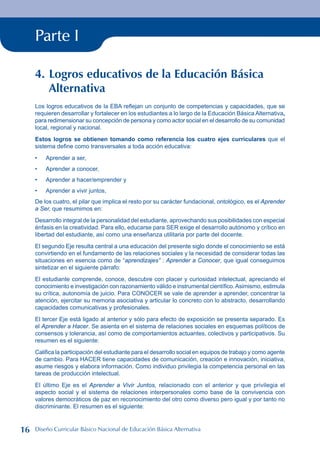 Parte I
4. Logros educativos de la Educación Básica
Alternativa
Los logros educativos de la EBA reflejan un conjunto de competencias y capacidades, que se
requieren desarrollar y fortalecer en los estudiantes a lo largo de la Educación Básica Alternativa,
para redimensionar su concepción de persona y como actor social en el desarrollo de su comunidad
local, regional y nacional.
Estos logros se obtienen tomando como referencia los cuatro ejes curriculares que el
sistema define como transversales a toda acción educativa:
Aprender a ser,
Aprender a conocer,
Aprender a hacer/emprender y
Aprender a vivir juntos,
De los cuatro, el pilar que implica el resto por su carácter fundacional, ontológico, es el Aprender
a Ser, que resumimos en:
Desarrollo integral de la personalidad del estudiante, aprovechando sus posibilidades con especial
énfasis en la creatividad. Para ello, educarse para SER exige el desarrollo autónomo y crítico en
libertad del estudiante, así como una enseñanza utilitaria por parte del docente.
El segundo Eje resulta central a una educación del presente siglo donde el conocimiento se está
convirtiendo en el fundamento de las relaciones sociales y la necesidad de considerar todas las
situaciones en esencia como de “aprendizajes” : Aprender a Conocer, que igual conseguimos
sintetizar en el siguiente párrafo:
El estudiante comprende, conoce, descubre con placer y curiosidad intelectual, apreciando el
conocimiento e investigación con razonamiento válido e instrumental científico.Asimismo, estimula
su crítica, autonomía de juicio. Para CONOCER se vale de aprender a aprender, concentrar la
atención, ejercitar su memoria asociativa y articular lo concreto con lo abstracto, desarrollando
capacidades comunicativas y profesionales.
El tercer Eje está ligado al anterior y sólo para efecto de exposición se presenta separado. Es
el Aprender a Hacer. Se asienta en el sistema de relaciones sociales en esquemas políticos de
consensos y tolerancia, así como de comportamientos actuantes, colectivos y participativos. Su
resumen es el siguiente:
Califica la participación del estudiante para el desarrollo social en equipos de trabajo y como agente
de cambio. Para HACER tiene capacidades de comunicación, creación e innovación, iniciativa,
asume riesgos y elabora información. Como individuo privilegia la competencia personal en las
tareas de producción intelectual.
El último Eje es el Aprender a Vivir Juntos, relacionado con el anterior y que privilegia el
aspecto social y el sistema de relaciones interpersonales como base de la convivencia con
valores democráticos de paz en reconocimiento del otro como diverso pero igual y por tanto no
discriminante. El resumen es el siguiente:
•
•
•
•
16 Diseño Curricular Básico Nacional de Educación Básica Alternativa
 