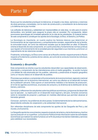 Parte III
Busca que los estudiantes practiquen la tolerancia, el respeto a las ideas, opiniones y creencias
de otras personas y sociedades, con la visión de construcción y consolidación de la democracia
y la defensa de la paz mundial.
Las actitudes de tolerancia y solidaridad son imprescindibles en esta área, no sólo para el civismo
democrático, sino también para asegurar la propia vida en sociedad. Por consiguiente, deben
promoverse aprendizajes de inmediata aplicación en la vida de los estudiantes. El sustento teórico
de este componente lo constituyen los aportes de la Sociología, la Ética, el Derecho y la Política.
La Sociología es importante, en cuanto explica los factores básicos que determinan el
funcionamiento de las organizaciones y comportamientos sociales, especialmente de la familia,
la comunidad social, así como las relaciones sociales que se desarrollan en ellas. El Derecho
orienta el desarrollo de esta componente, en cuanto prescribe y fundamenta las normas jurídicas
que regulan el funcionamiento de la sociedad para dar seguridad a sus miembros y promover un
mejoramiento de las relaciones sociales.
Finalmente, la Axiología y la Ética como ramas de la filosofía orientan respectivamente la flexión
respecto al fundamento y práctica de los valores, así como de la conducta moral de los individuos
e instituciones.
Economía y desarrollo
Este componente se orienta a que los estudiantes desarrollen sus capacidades de observación,
descripción y comprensión de las interrelaciones entre el medio geográfico , la acción humana
y la calidad de vida alcanzada por los pueblos, valorando y preservando el espacio geográfico
como un recurso básico en el desarrollo de pueblos.
Procúrese que analicen y comprendan el funcionamiento de la economía local, regional y nacional
interrelacionada con la economía internacional, así como sus efectos en el desarrollo humano
de la población peruana. Esto supone un acercamiento metódico a los factores de producción,
el rol de los agentes económicos, el proceso de consumo y la dinámica de la distribución de los
bienes y servicios.
Conozcan y reflexionen los estudiantes sobre las políticas económicas y programas de desarrollo
que se ejecutan , su repercusión en el desarrollo local regional y del país, tomando conciencia
sobre la necesidad de proponer y participar en medidas alternativas que permitan alcanzar el
bienestar general.
Conozcan, asimismo, los problemas de otros países, fundamentalmente de los latinoamericanos,
desarrollando actitudes de cooperación y de solidaridad internacional.
Son referentes disciplinares de este componente los aportes de las Geografía del Perú y del
mundo y la Economía.
La Geografía aporta los conocimientos respecto al estudio de la tierra y de los fenómenos y hechos
que se producen en su superficie. La Economía Política brinda información sobre las actividades
económicas que realizan los seres humanos con el fin de producir los bienes materiales y servicios
para satisfacer sus necesidades.
196 Diseño Curricular Básico Nacional de Educación Básica Alternativa
 