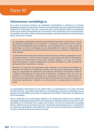 Parte III
Orientaciones metodológicas
En el área de Ciencias Sociales, las estrategias metodológicas a utilizarse en el proceso
pedagógico propician el desarrollo de situaciones de aprendizaje en las que se atienda al desarrollo
integral de los estudiantes. Para ello, recordemos que la centralidad de la EBA es el estudiante;
de allí que se partirá principalmente del conocimiento de los estudiantes, de sus características,
necesidades, demandas, estilos y ritmos de aprendizaje, y también se tendrá en cuenta el entorno
social, económico y cultural.
Las estrategias metodológicas serán fundamentalmente dinámicas y participativas, evitando
las prácticas tradicionales de la disertación y exposición, pues deben permitir activar
todas las potencialidades de los estudiantes, para la regulación de su propio proceso de
aprendizaje, así como el despliegue de sus capacidades de creación e imaginación, de
abstracción y generalización, siempre partiendo de situaciones cotidianas y específicas de
cada realidad.
Un elemento fundamental para el adecuado desarrollo de los procesos pedagógicos es que
el docente propicie un clima emocional positivo y estimulante para todos los estudiantes,
sin prejuicios y discriminación de tipo racial, cultural o religioso, en el que se vivencien
relaciones asertivas, humanas, gratificantes y haciendo del diálogo un medio constante de
participación libre, espontánea y creativa .
Asimismo, las sesiones de aprendizaje serán espacios en los cuales se privilegiará la
aplicación del método de investigación científica, de modo que los estudiantes pongan en
juego sus capacidades de elaboración de conjeturas, formulación de hipótesis, obtención
y análisis e interpretación de datos sobre un fenómeno o problema social; así como de
aplicación de la información obtenida en la explicación del mismo o determinación de
ejecución de las alternativas más pertinentes para la transformación de hechos o situaciones
socialmente significativas; haciendo uso permanente de sus capacidades de reflexión y
crítica.
Los aprendizajes relacionados con los valores éticos y la participación no se verán reducidos
al ámbito del aula, sino podrán desarrollarse en las diferentes situaciones y actividades que se
ejecutan al nivel de CEBA; por ejemplo, la constitución del COPAE u otras formas de organización
de los estudiantes.
Para el desarrollo de los aprendizajes referidos a la comprensión histórica de la realidad, las
estrategias metodológicas propiciarán en los estudiantes el redescubrimiento y comprensión crítica
del pasado de su comunidad, de su región y de la nación, así como la construcción de posibles
futuros, partiendo de sus escenarios de vida y situaciones del presente que por su importancia
son altamente significativas, desarrollando en ellos una memoria comprensiva e integradora y
no sólo un almacenamiento de nombres y fechas.
204 Diseño Curricular Básico Nacional de Educación Básica Alternativa
 