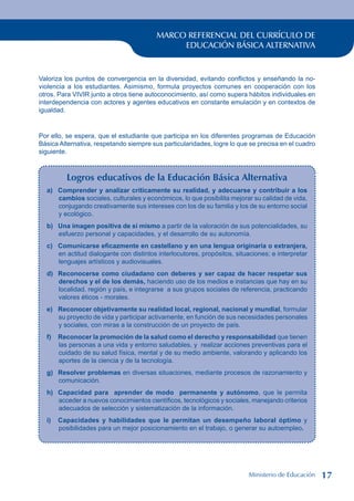 MARCO REFERENCIAL DEL CURRÍCULO DE
EDUCACIÓN BÁSICA ALTERNATIVA
Valoriza los puntos de convergencia en la diversidad, evitando conflictos y enseñando la no-
violencia a los estudiantes. Asimismo, formula proyectos comunes en cooperación con los
otros. Para VIVIR junto a otros tiene autoconocimiento, así como supera hábitos individuales en
interdependencia con actores y agentes educativos en constante emulación y en contextos de
igualdad.
Por ello, se espera, que el estudiante que participa en los diferentes programas de Educación
Básica Alternativa, respetando siempre sus particularidades, logre lo que se precisa en el cuadro
siguiente.
Logros educativos de la Educación Básica Alternativa
a) Comprender y analizar críticamente su realidad, y adecuarse y contribuir a los
cambios sociales, culturales y económicos, lo que posibilita mejorar su calidad de vida,
conjugando creativamente sus intereses con los de su familia y los de su entorno social
y ecológico.
b) Una imagen positiva de sí mismo a partir de la valoración de sus potencialidades, su
esfuerzo personal y capacidades, y el desarrollo de su autonomía.
c) Comunicarse eficazmente en castellano y en una lengua originaria o extranjera,
en actitud dialogante con distintos interlocutores, propósitos, situaciones; e interpretar
lenguajes artísticos y audiovisuales.
d) Reconocerse como ciudadano con deberes y ser capaz de hacer respetar sus
derechos y el de los demás, haciendo uso de los medios e instancias que hay en su
localidad, región y país, e integrarse a sus grupos sociales de referencia, practicando
valores éticos - morales.
e) Reconocer objetivamente su realidad local, regional, nacional y mundial, formular
su proyecto de vida y participar activamente, en función de sus necesidades personales
y sociales, con miras a la construcción de un proyecto de país.
f) Reconocer la promoción de la salud como el derecho y responsabilidad que tienen
las personas a una vida y entorno saludables, y realizar acciones preventivas para el
cuidado de su salud física, mental y de su medio ambiente, valorando y aplicando los
aportes de la ciencia y de la tecnología.
g) Resolver problemas en diversas situaciones, mediante procesos de razonamiento y
comunicación.
h) Capacidad para aprender de modo permanente y autónomo, que le permita
acceder a nuevos conocimientos científicos, tecnológicos y sociales, manejando criterios
adecuados de selección y sistematización de la información.
i) Capacidades y habilidades que le permitan un desempeño laboral óptimo y
posibilidades para un mejor posicionamiento en el trabajo, o generar su autoempleo.
Ministerio de Educación 17
 