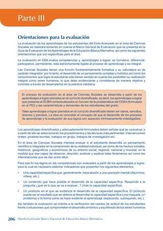 Parte III
El proceso de evaluación en el área de Ciencias Sociales se desarrolla a partir de los
aprendizajes a lograr previstos en el currículo diversificado, es decir, los aprendizajes a lograr
que presenta el DCBN contextualizados en función de la problemática del CEBA (formulado
en el PEI) y las características y demandas de los estudiantes del grado.
Tales aprendizajes a lograr previstos en el currículo diversificado deben ser claros, sencillos,
directos y precisos. La idea es concretar el concepto de que el desarrollo de los procesos
de aprendizaje y la evaluación de sus logros son aspectos intrínsecamente indesligables.
Los aprendizajes diversificados y adecuadamente formulados deben señalar qué se va evaluar, y
a partir de ello se seleccionarán los procedimientos y las técnicas más pertinentes: intervenciones
orales, pruebas escritas, trabajos en grupo, trabajos de investigación etc.
En el área de Ciencias Sociales interesa evaluar si el estudiante desarrolla un pensamiento
científico e integrador en la comprensión de su realidad individual, así como de los hechos sociales,
históricos, geográficos y económicos de su entorno social, regional, nacional y mundial; en la
medida que sea capaz de observar, describir, analizar y explicar tales fenómenos así como las
interrelaciones que se dan entre ellos.
Para ese fin los logros en las competencias son evaluados a partir de los aprendizajes a lograr,
para lo cual es necesario elaborar indicadores que presenten los siguientes elementos:
Una capacidad específica que, generalmente, hace alusión a una operación mental (discrimina,
infiere, etc.).
Un contenido que hace posible el desarrollo de la capacidad específica. Responde a la
pregunta ¿qué es lo que se va a evaluar...? (más la capacidad específica).
Un producto en el que se evidencia el desarrollo de la capacidad específica. El producto
puede ser el resultado que se obtiene al desarrollar la capacidad específica (una maqueta, un
problema) o la forma como se hace evidente el aprendizaje (explicando, subrayando, etc.).
Así también la evaluación se orienta a la verificación del cambio de actitud de los estudiantes
frente a situaciones que comprometen el desarrollo armónico y equilibrado de los seres humanos
•
•
•
Orientaciones para la evaluación
La evaluación de los aprendizajes de los estudiantes del Ciclo Avanzado en el área de Ciencias
Sociales se realizará tomando en cuenta el Marco General de Evaluación que se presenta en la
Guía de Evaluación de losAprendizajes de la Educación BásicaAlternativa, así como las siguientes
orientaciones que son específicas para el área.
La evaluación en EBA evalúa competencias y, aprendizajes a lograr; es formativa, diferencial,
participativa, permanente, esta estrechamente ligada al proceso de aprendizaje y es integral.
Las Ciencias Sociales tienen una función fundamentalmente formativa y su naturaleza es de
carácter integrador; por lo tanto, el desarrollo de un pensamiento complejo y holístico así como los
conocimientos que logre el estudiante sólo tienen sentido en cuanto les posibiliten su realización
integral como seres humanos, lo que debe evidenciarse y constatarse de manera objetiva y
concreta a través de desempeños en la práctica cotidiana.
206 Diseño Curricular Básico Nacional de Educación Básica Alternativa
 